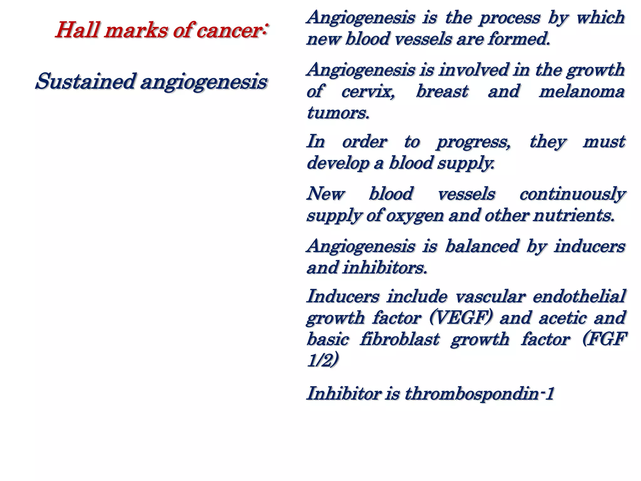 Angiogenesis is the process by which
new blood vessels are formed.
Angiogenesis is involved in the growth
of cervix, breast and melanoma
tumors.
In order to progress, they must
develop a blood supply.
New blood vessels continuously
supply of oxygen and other nutrients.
Angiogenesis is balanced by inducers
and inhibitors.
Inducers include vascular endothelial
growth factor (VEGF) and acetic and
basic fibroblast growth factor (FGF
1/2)
Inhibitor is thrombospondin-1
Hall marks of cancer:
Sustained angiogenesis
 