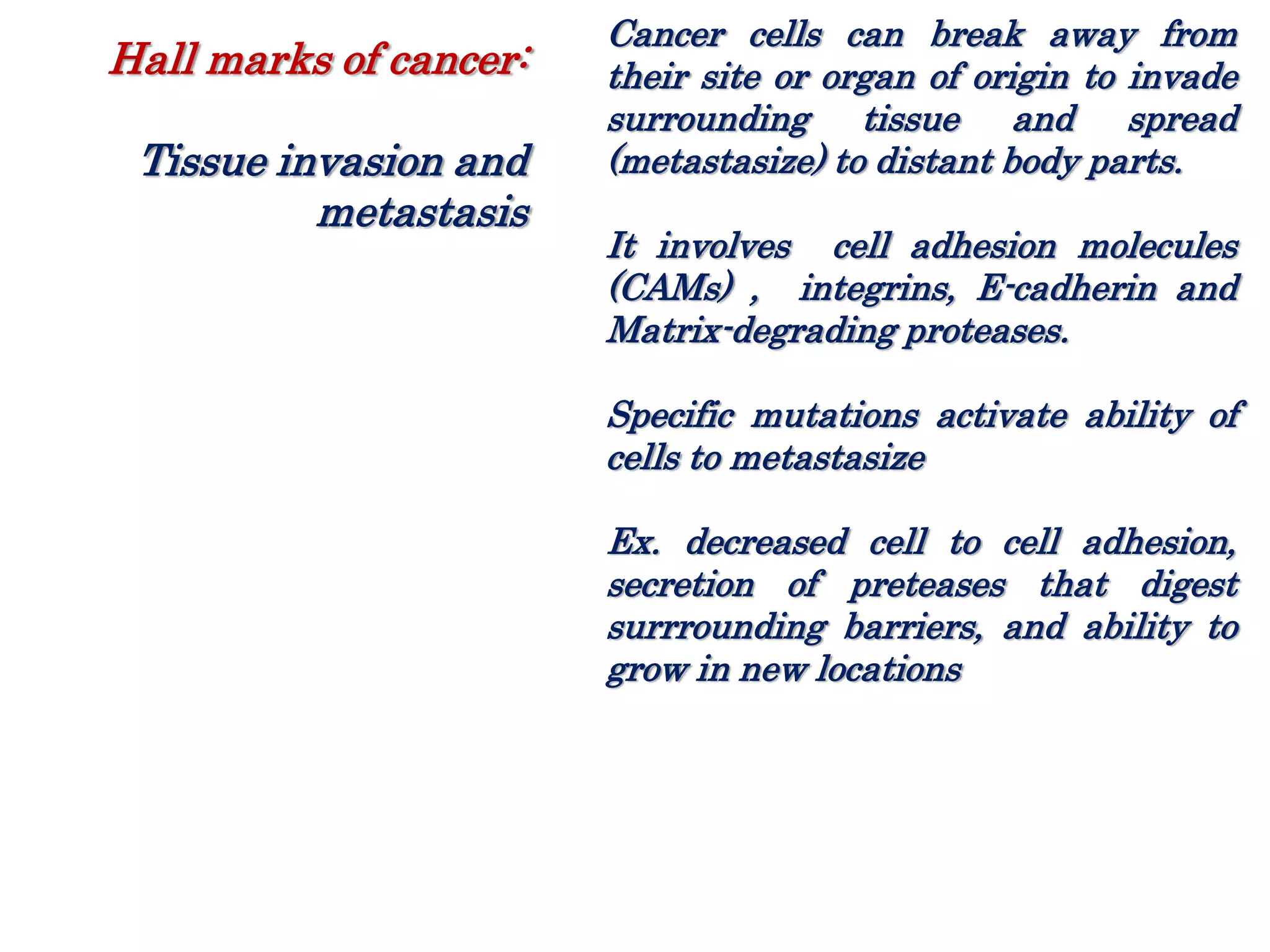 Cancer cells can break away from
their site or organ of origin to invade
surrounding tissue and spread
(metastasize) to distant body parts.
It involves cell adhesion molecules
(CAMs) , integrins, E-cadherin and
Matrix-degrading proteases.
Specific mutations activate ability of
cells to metastasize
Ex. decreased cell to cell adhesion,
secretion of preteases that digest
surrrounding barriers, and ability to
grow in new locations
Hall marks of cancer:
Tissue invasion and
metastasis
 