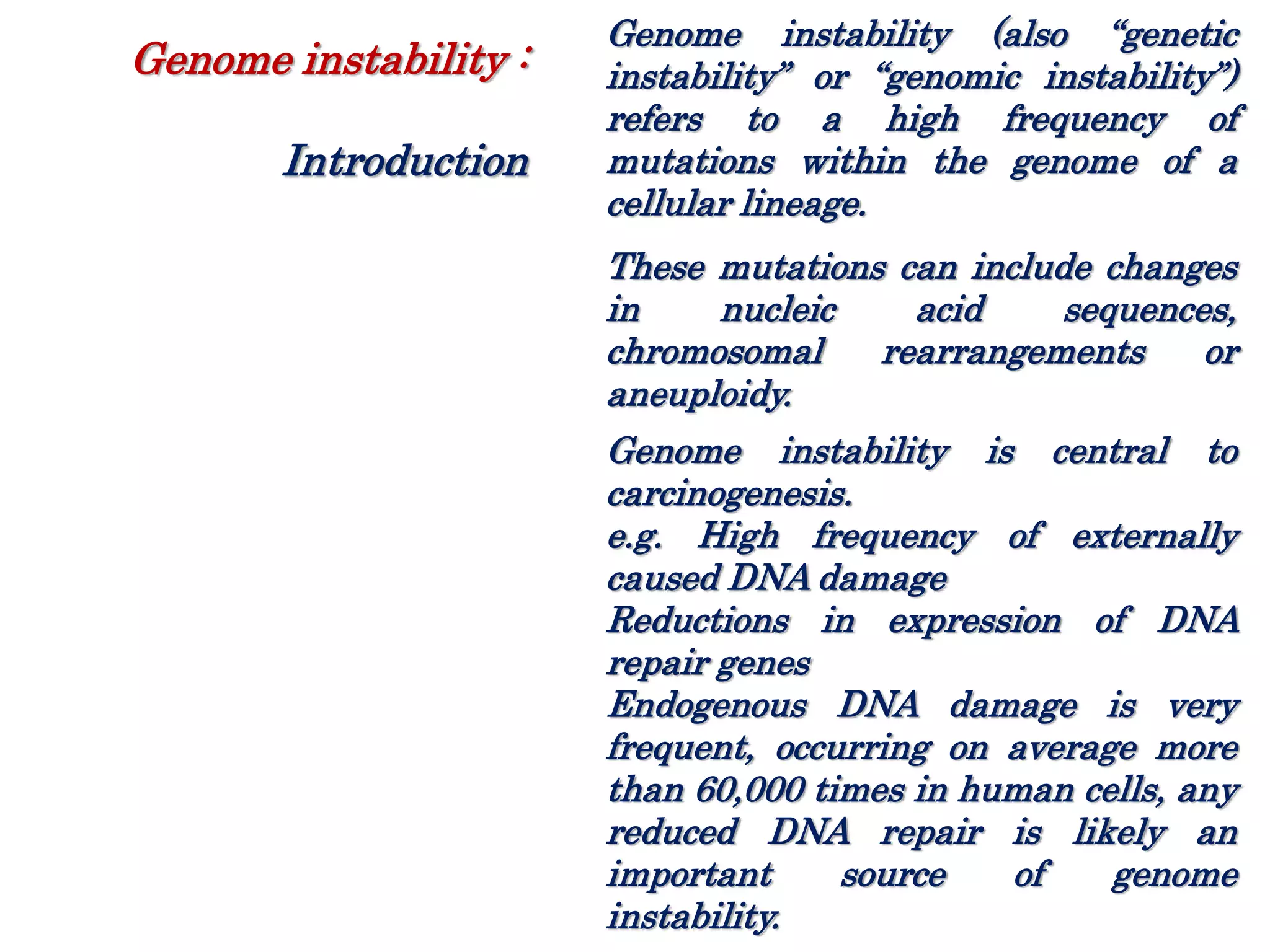 Genome instability (also “genetic
instability” or “genomic instability”)
refers to a high frequency of
mutations within the genome of a
cellular lineage.
These mutations can include changes
in nucleic acid sequences,
chromosomal rearrangements or
aneuploidy.
Genome instability is central to
carcinogenesis.
e.g. High frequency of externally
caused DNA damage
Reductions in expression of DNA
repair genes
Endogenous DNA damage is very
frequent, occurring on average more
than 60,000 times in human cells, any
reduced DNA repair is likely an
important source of genome
instability.
Genome instability :
Introduction
 