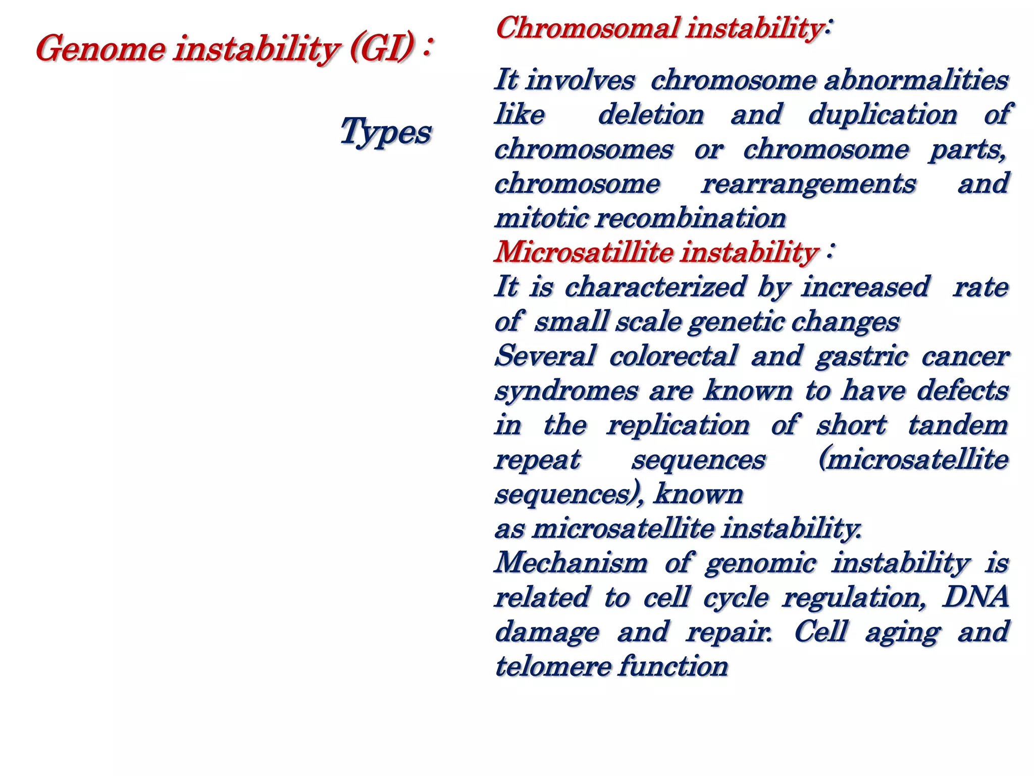 Chromosomal instability:
It involves chromosome abnormalities
like deletion and duplication of
chromosomes or chromosome parts,
chromosome rearrangements and
mitotic recombination
Microsatillite instability :
It is characterized by increased rate
of small scale genetic changes
Several colorectal and gastric cancer
syndromes are known to have defects
in the replication of short tandem
repeat sequences (microsatellite
sequences), known
as microsatellite instability.
Mechanism of genomic instability is
related to cell cycle regulation, DNA
damage and repair. Cell aging and
telomere function
Genome instability (GI) :
Types
 