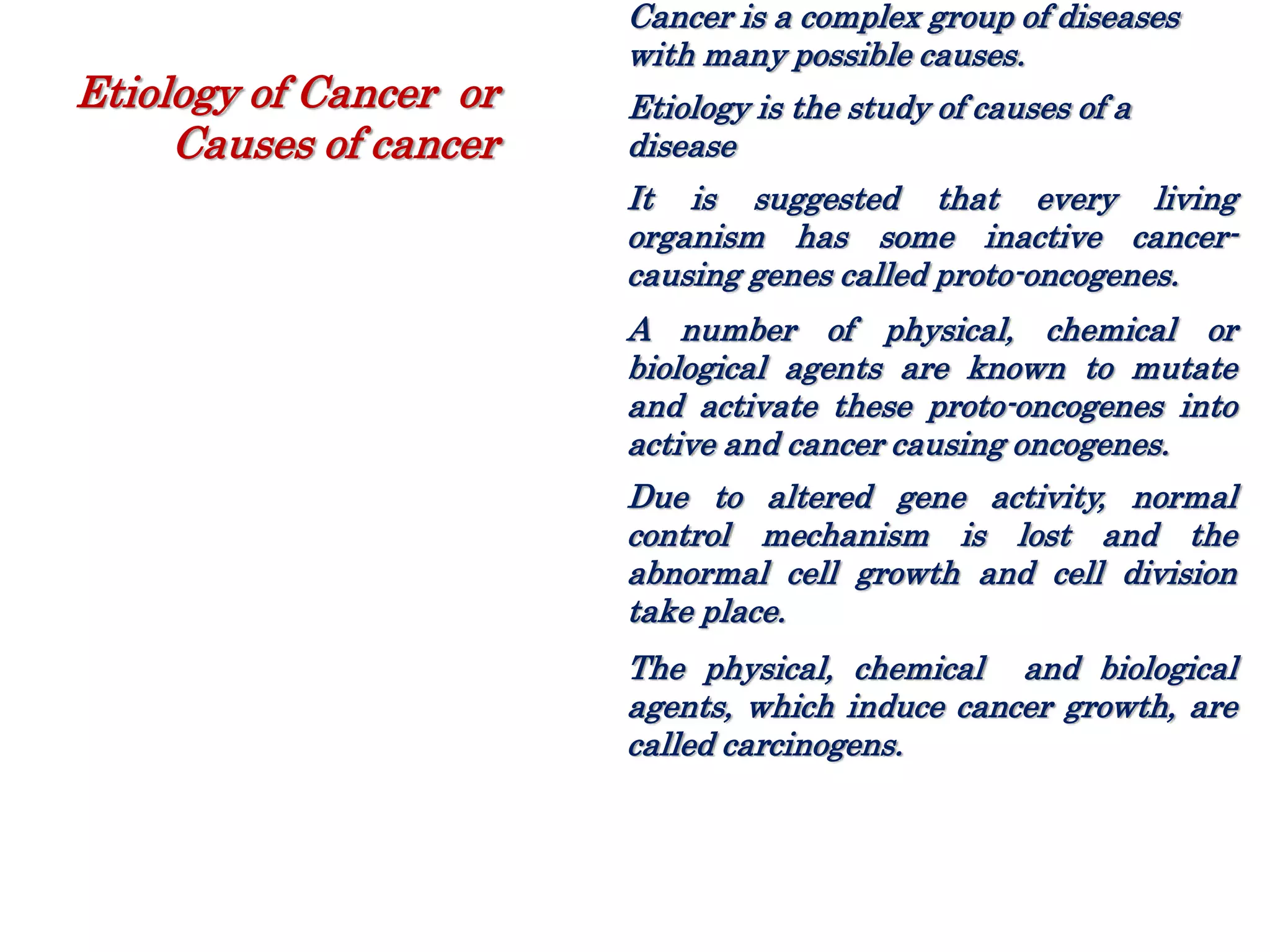 Cancer is a complex group of diseases
with many possible causes.
Etiology is the study of causes of a
disease
It is suggested that every living
organism has some inactive cancer-
causing genes called proto-oncogenes.
A number of physical, chemical or
biological agents are known to mutate
and activate these proto-oncogenes into
active and cancer causing oncogenes.
Due to altered gene activity, normal
control mechanism is lost and the
abnormal cell growth and cell division
take place.
The physical, chemical and biological
agents, which induce cancer growth, are
called carcinogens.
Etiology of Cancer or
Causes of cancer
 