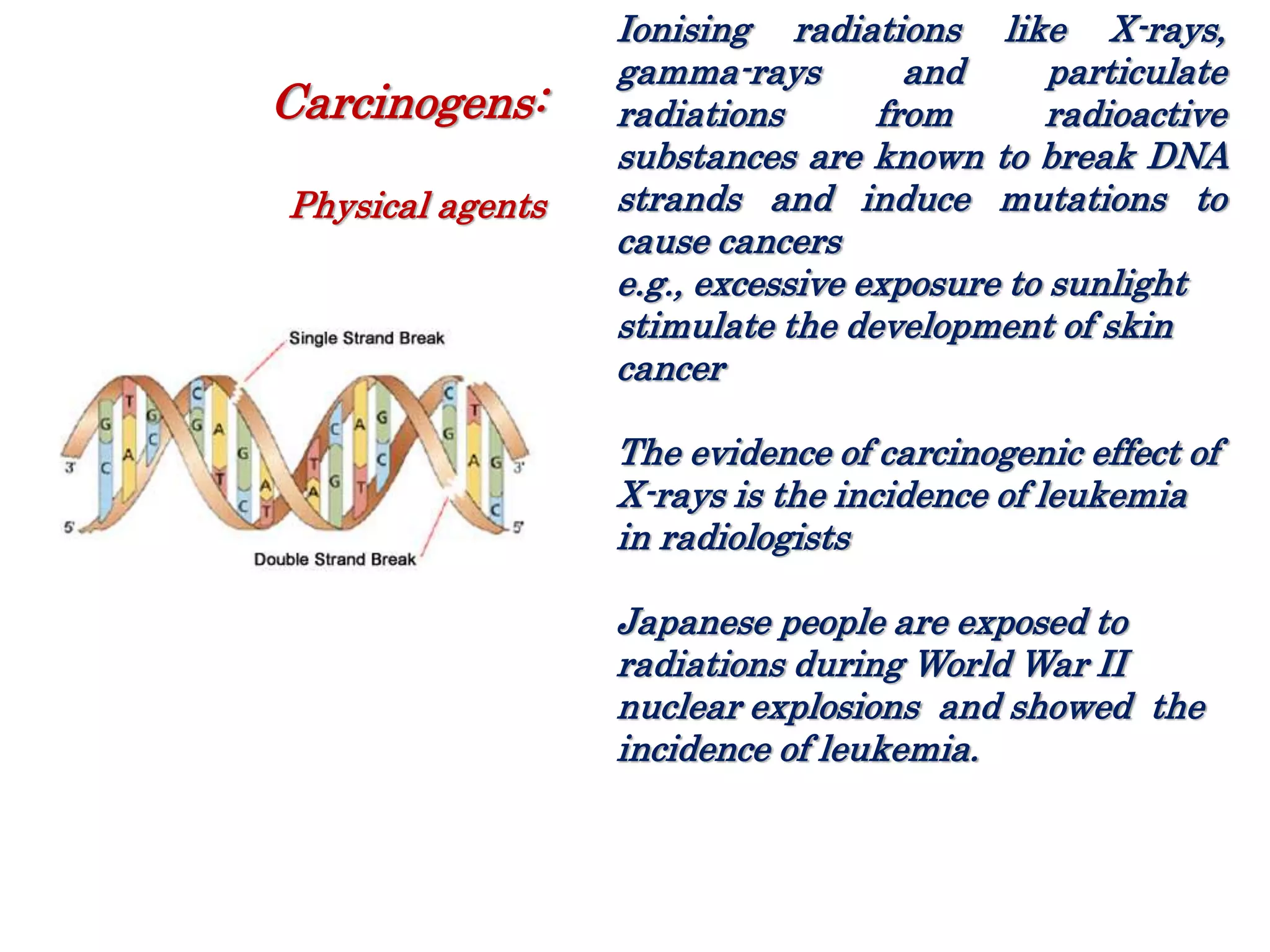 Ionising radiations like X-rays,
gamma-rays and particulate
radiations from radioactive
substances are known to break DNA
strands and induce mutations to
cause cancers
e.g., excessive exposure to sunlight
stimulate the development of skin
cancer
The evidence of carcinogenic effect of
X-rays is the incidence of leukemia
in radiologists
Japanese people are exposed to
radiations during World War II
nuclear explosions and showed the
incidence of leukemia.
Carcinogens:
Physical agents
 