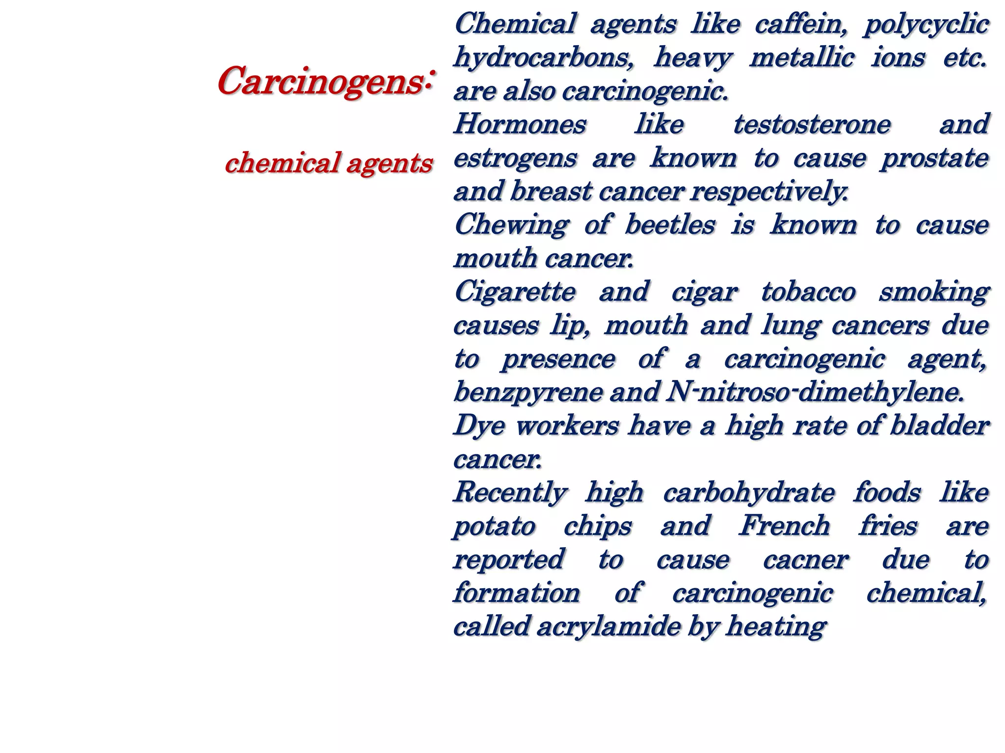 Chemical agents like caffein, polycyclic
hydrocarbons, heavy metallic ions etc.
are also carcinogenic.
Hormones like testosterone and
estrogens are known to cause prostate
and breast cancer respectively.
Chewing of beetles is known to cause
mouth cancer.
Cigarette and cigar tobacco smoking
causes lip, mouth and lung cancers due
to presence of a carcinogenic agent,
benzpyrene and N-nitroso-dimethylene.
Dye workers have a high rate of bladder
cancer.
Recently high carbohydrate foods like
potato chips and French fries are
reported to cause cacner due to
formation of carcinogenic chemical,
called acrylamide by heating
Carcinogens:
chemical agents
 