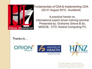 Fundamentals of CDA & Implementing CDA (30-31 August 2010 , Auckland) A practical hands on,  international expert driven training seminar Presented by: Grahame Grieve B.Sc. MAACB.  CTO, Kestral Computing P/L Thanks to… HL7 New Zealand - www.hl7.org.nz -  Fundamentals of CDA & Implementing CDA (30-31 August 2010, Auckland) 1 