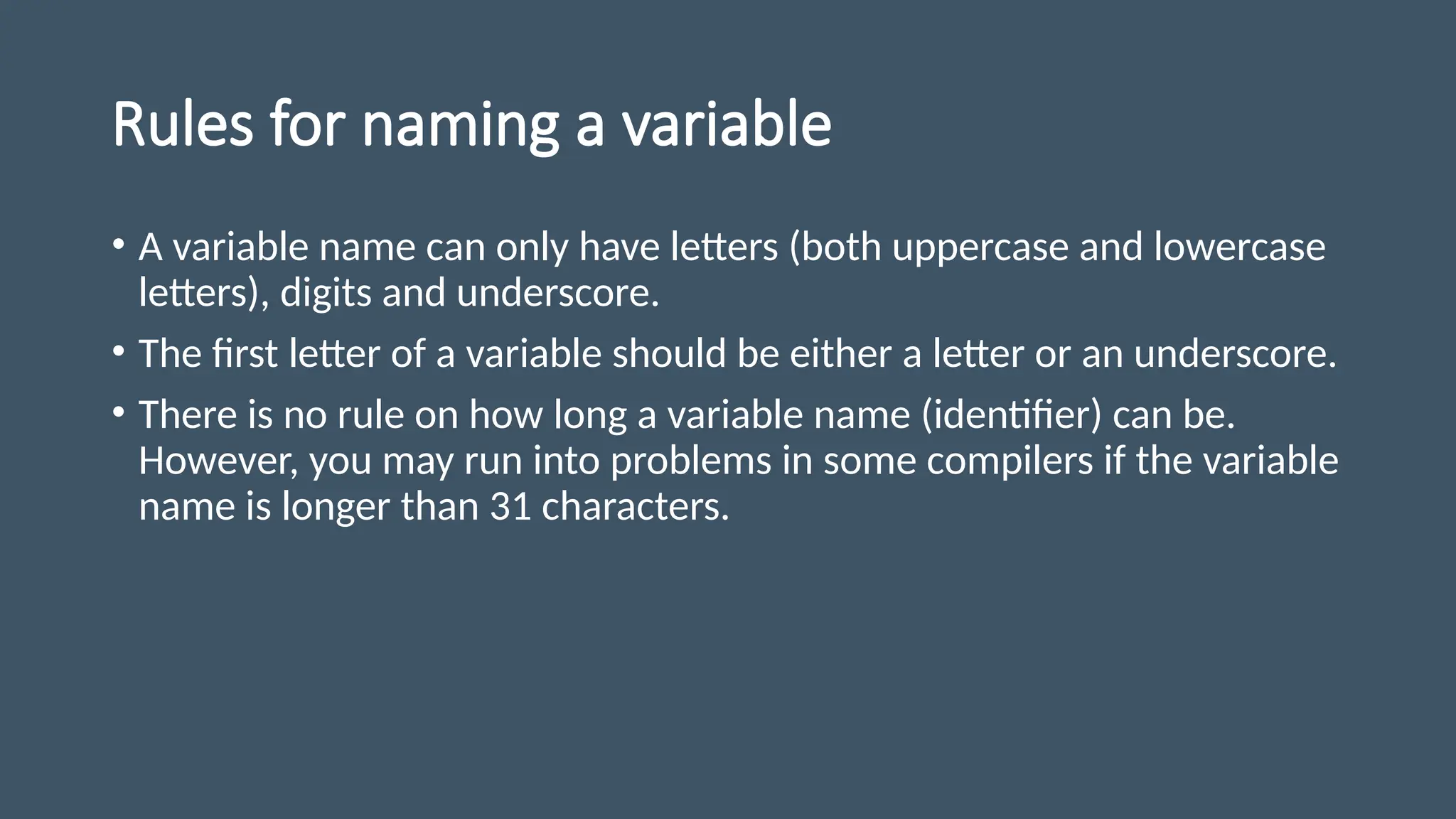 Rules for naming a variable
• A variable name can only have letters (both uppercase and lowercase
letters), digits and underscore.
• The first letter of a variable should be either a letter or an underscore.
• There is no rule on how long a variable name (identifier) can be.
However, you may run into problems in some compilers if the variable
name is longer than 31 characters.
 