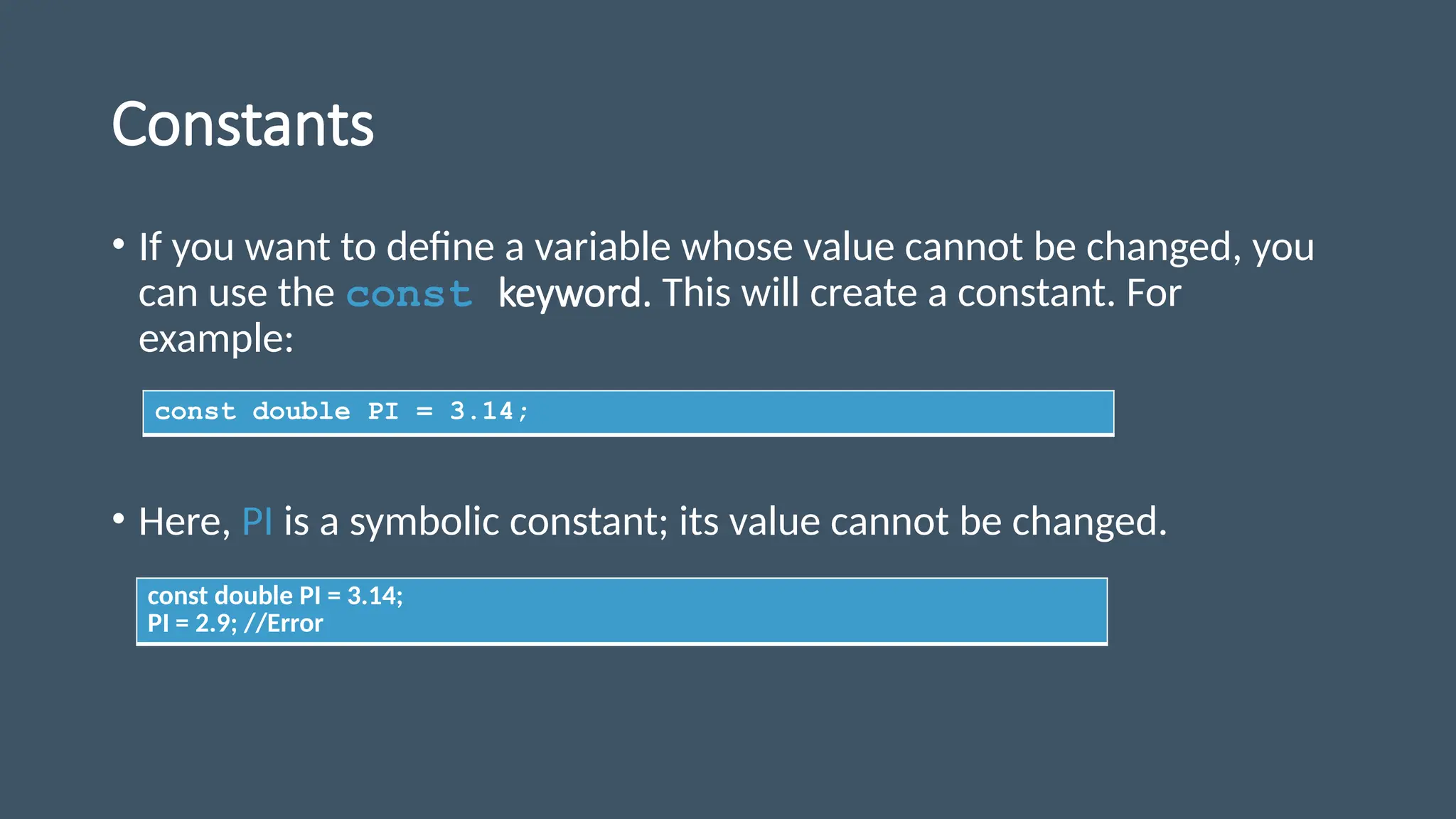 Constants
• If you want to define a variable whose value cannot be changed, you
can use the const keyword. This will create a constant. For
example:
• Here, PI is a symbolic constant; its value cannot be changed.
const double PI = 3.14;
const double PI = 3.14;
PI = 2.9; //Error
 