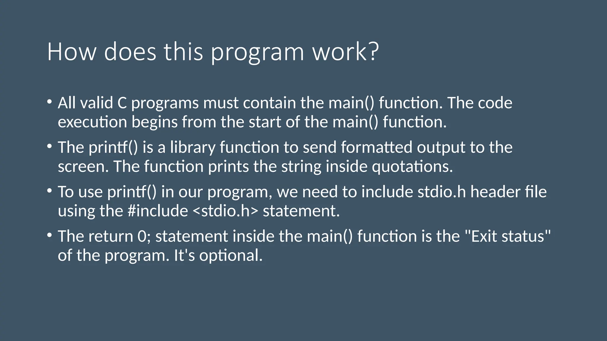 How does this program work?
• All valid C programs must contain the main() function. The code
execution begins from the start of the main() function.
• The printf() is a library function to send formatted output to the
screen. The function prints the string inside quotations.
• To use printf() in our program, we need to include stdio.h header file
using the #include <stdio.h> statement.
• The return 0; statement inside the main() function is the "Exit status"
of the program. It's optional.
 