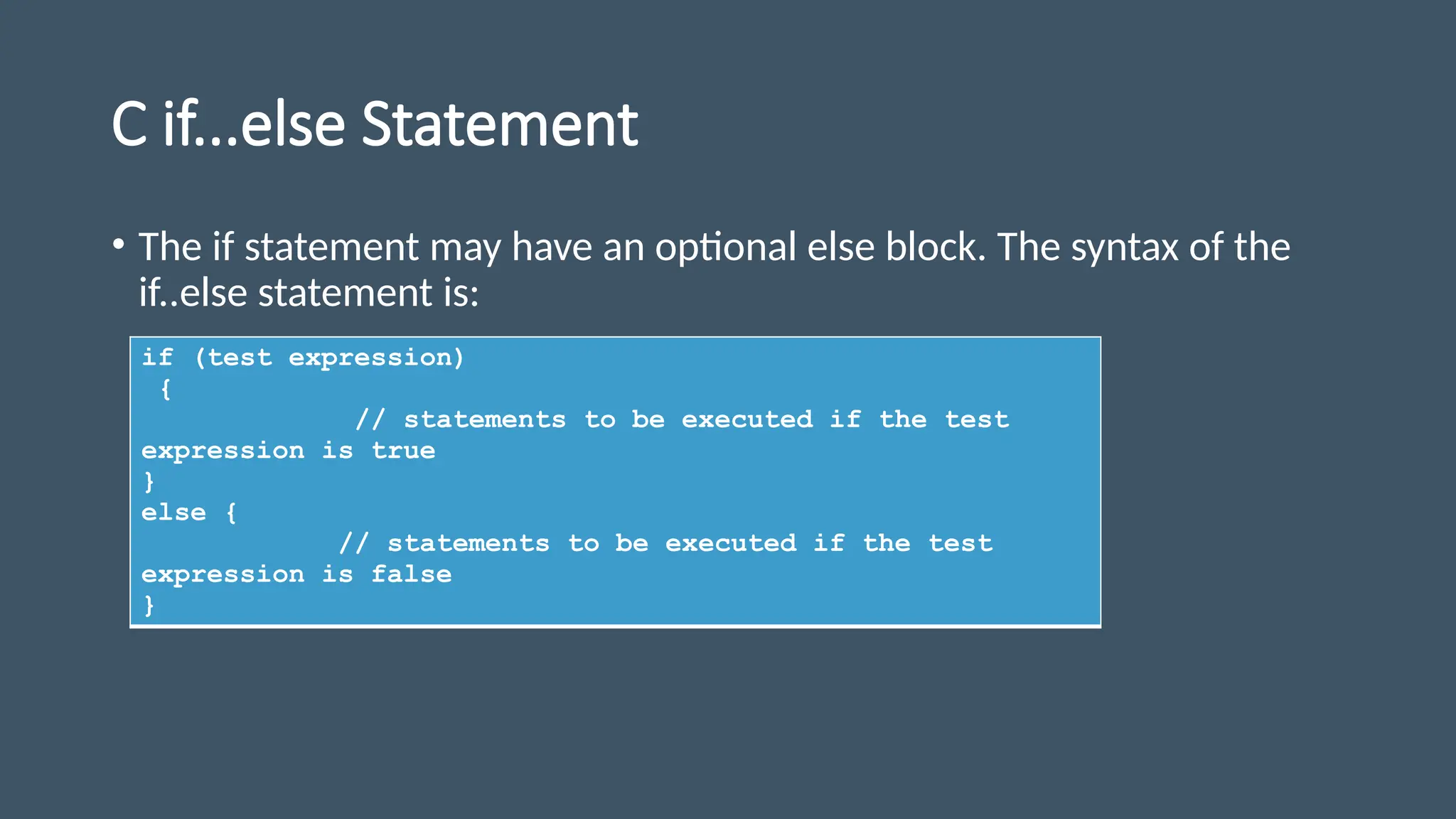 C if...else Statement
• The if statement may have an optional else block. The syntax of the
if..else statement is:
if (test expression)
{
// statements to be executed if the test
expression is true
}
else {
// statements to be executed if the test
expression is false
}
 