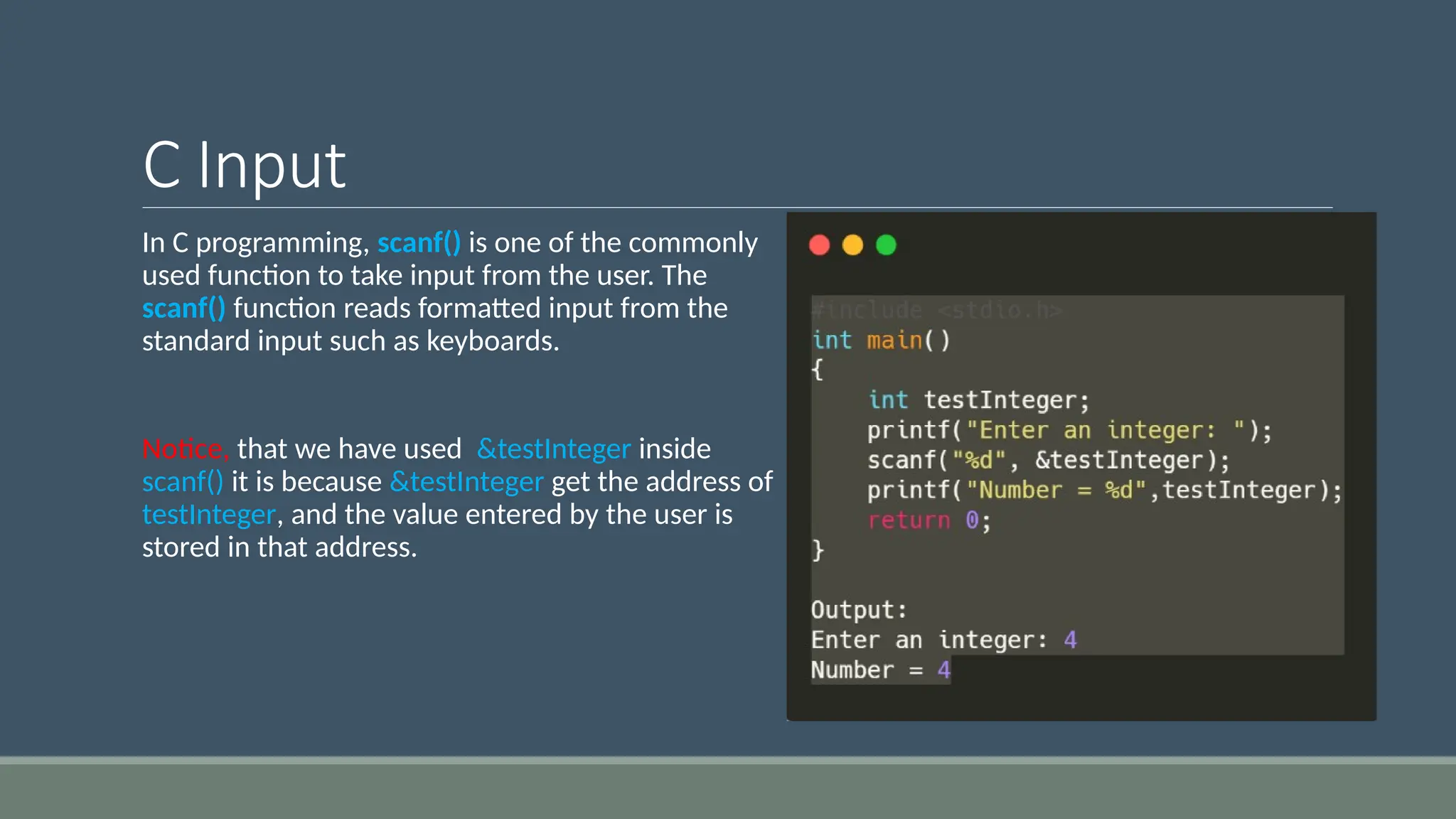 C Input
In C programming, scanf() is one of the commonly
used function to take input from the user. The
scanf() function reads formatted input from the
standard input such as keyboards.
Notice, that we have used &testInteger inside
scanf() it is because &testInteger get the address of
testInteger, and the value entered by the user is
stored in that address.
 