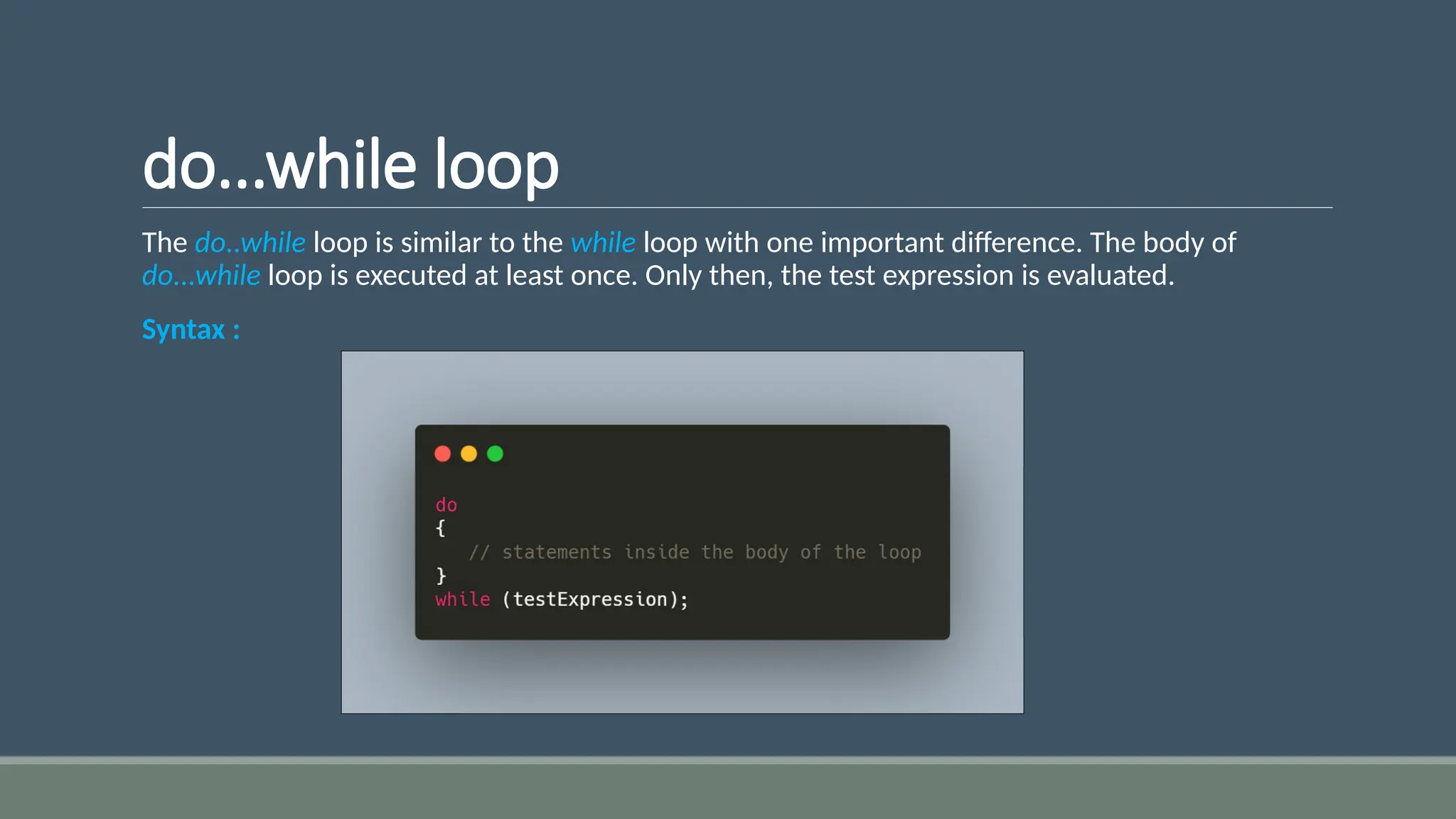 do...while loop
The do..while loop is similar to the while loop with one important difference. The body of
do...while loop is executed at least once. Only then, the test expression is evaluated.
Syntax :
 