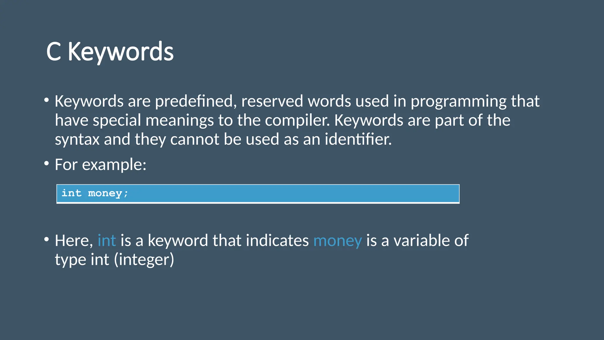 C Keywords
• Keywords are predefined, reserved words used in programming that
have special meanings to the compiler. Keywords are part of the
syntax and they cannot be used as an identifier.
• For example:
• Here, int is a keyword that indicates money is a variable of
type int (integer)
int money;
 