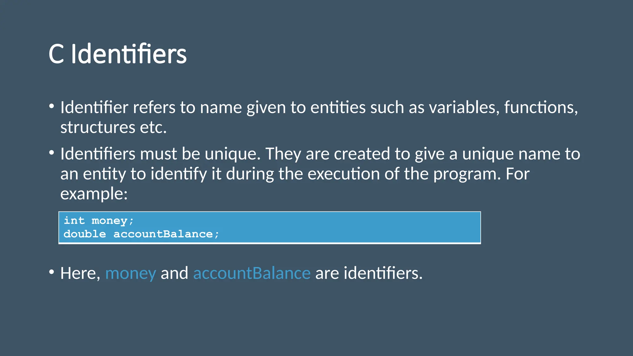 C Identifiers
• Identifier refers to name given to entities such as variables, functions,
structures etc.
• Identifiers must be unique. They are created to give a unique name to
an entity to identify it during the execution of the program. For
example:
• Here, money and accountBalance are identifiers.
int money;
double accountBalance;
 