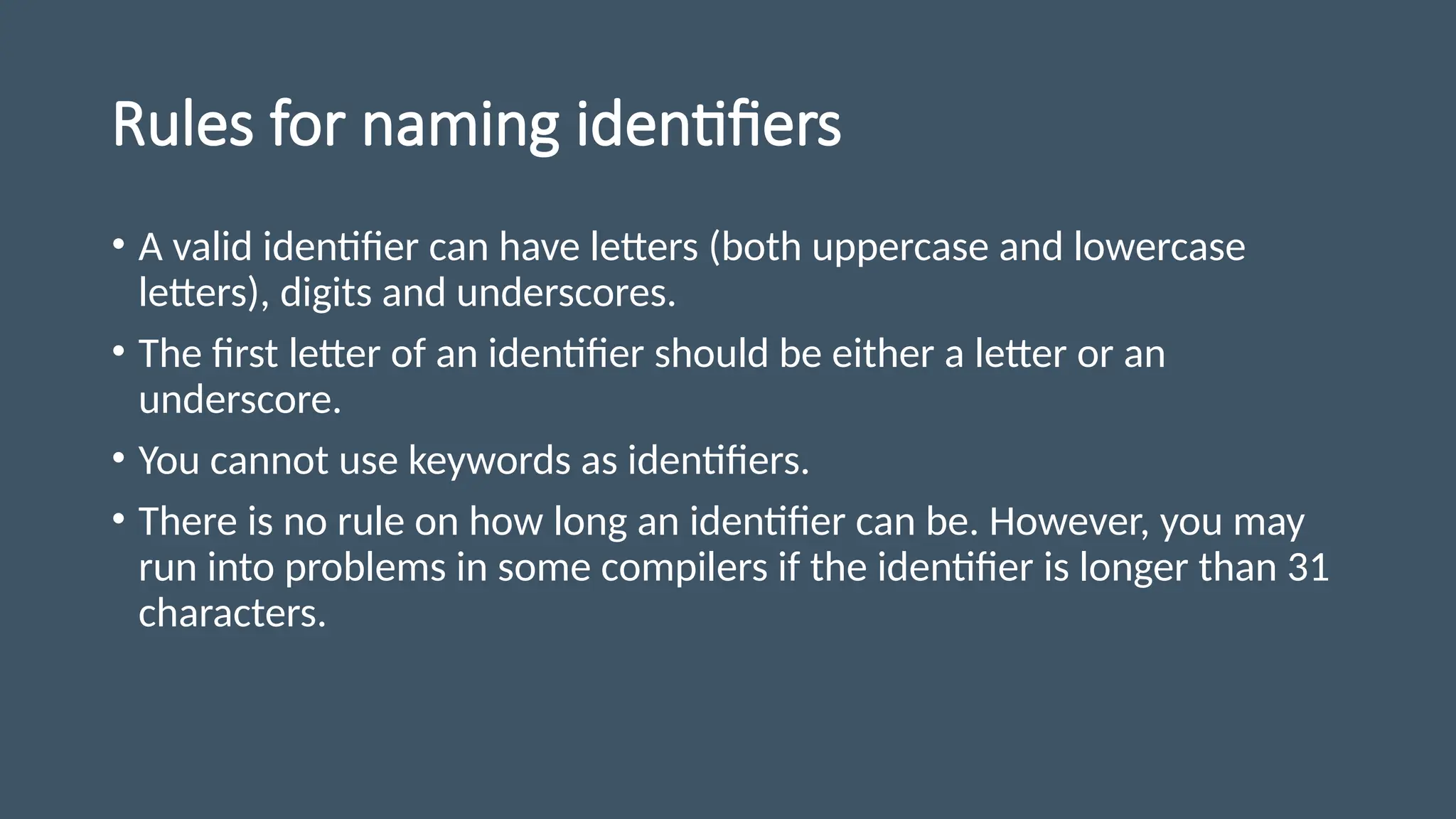 Rules for naming identifiers
• A valid identifier can have letters (both uppercase and lowercase
letters), digits and underscores.
• The first letter of an identifier should be either a letter or an
underscore.
• You cannot use keywords as identifiers.
• There is no rule on how long an identifier can be. However, you may
run into problems in some compilers if the identifier is longer than 31
characters.
 