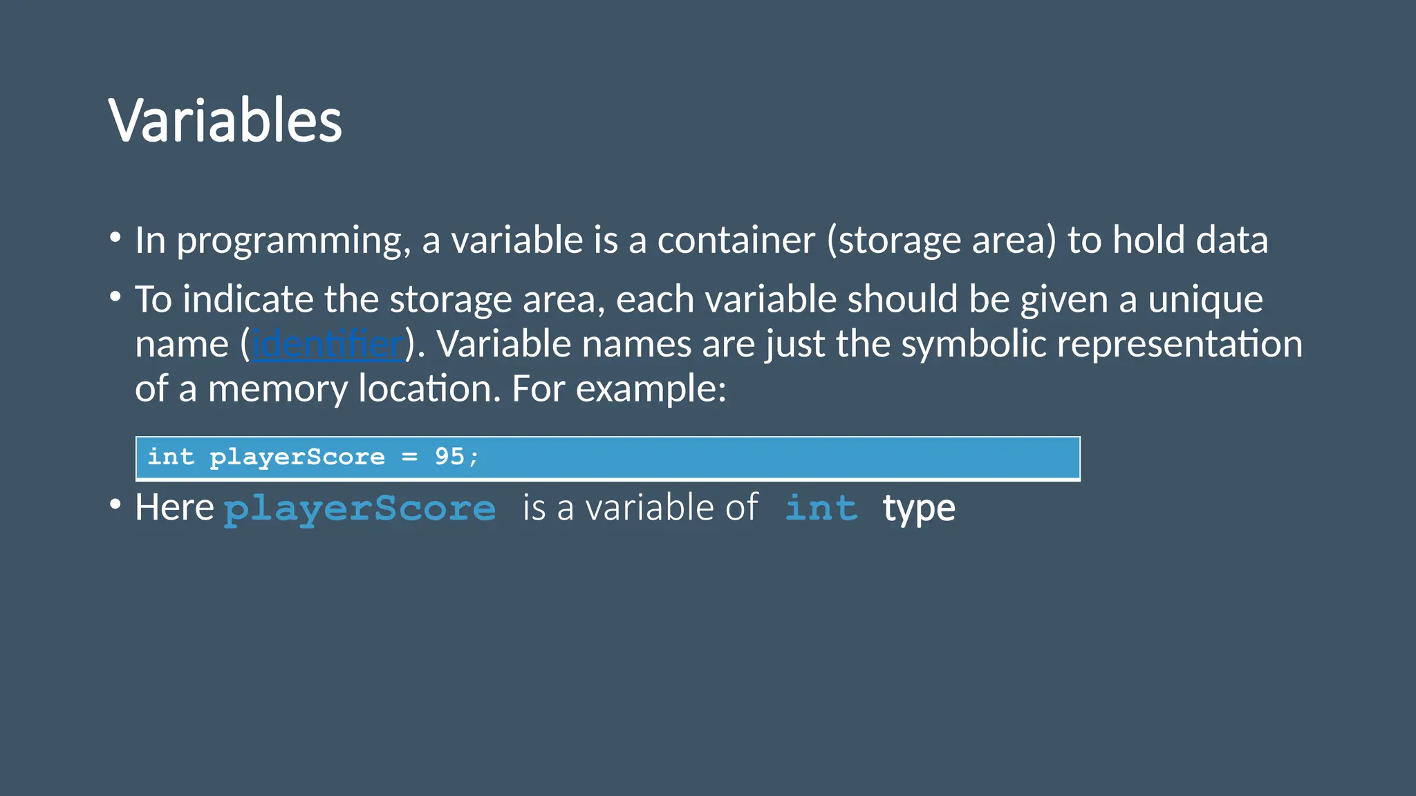 Variables
• In programming, a variable is a container (storage area) to hold data
• To indicate the storage area, each variable should be given a unique
name (identifier). Variable names are just the symbolic representation
of a memory location. For example:
• Here playerScore is a variable of int type
int playerScore = 95;
 