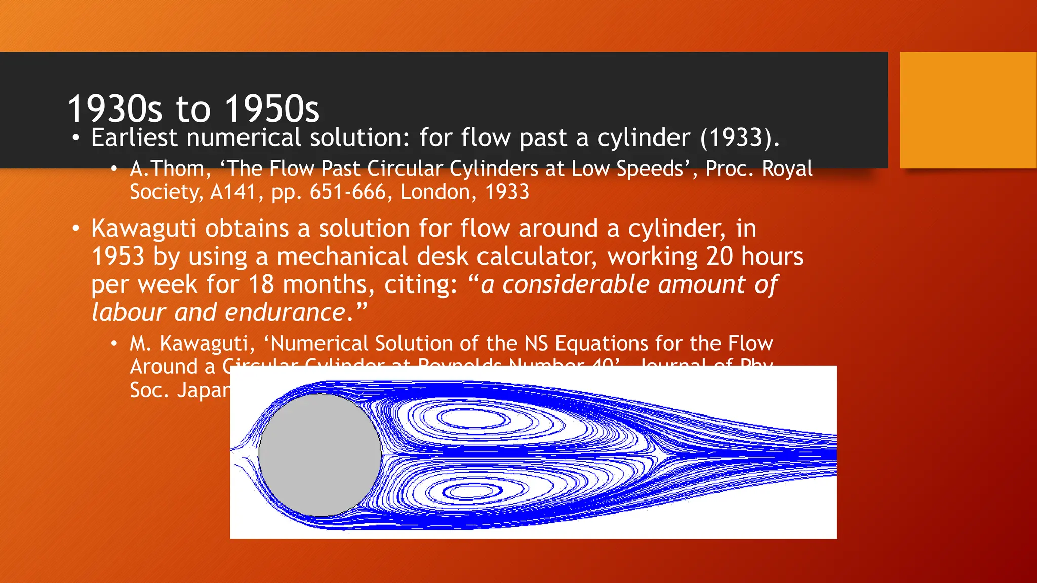 1930s to 1950s
• Earliest numerical solution: for flow past a cylinder (1933).
• A.Thom, ‘The Flow Past Circular Cylinders at Low Speeds’, Proc. Royal
Society, A141, pp. 651-666, London, 1933
• Kawaguti obtains a solution for flow around a cylinder, in
1953 by using a mechanical desk calculator, working 20 hours
per week for 18 months, citing: “a considerable amount of
labour and endurance.”
• M. Kawaguti, ‘Numerical Solution of the NS Equations for the Flow
Around a Circular Cylinder at Reynolds Number 40’, Journal of Phy.
Soc. Japan, vol. 8, pp. 747-757, 1953.
 