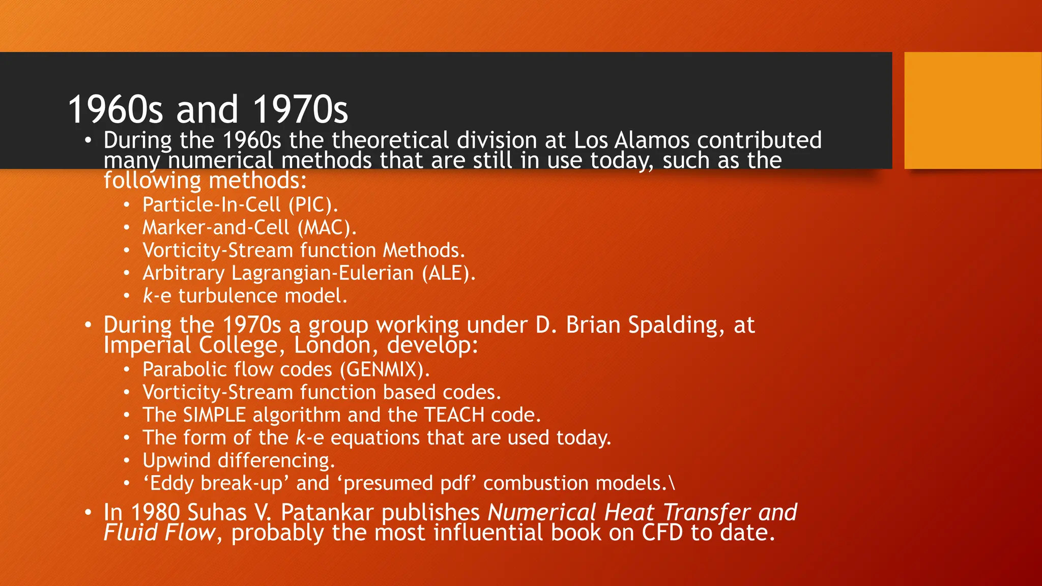 1960s and 1970s
• During the 1960s the theoretical division at Los Alamos contributed
many numerical methods that are still in use today, such as the
following methods:
• Particle-In-Cell (PIC).
• Marker-and-Cell (MAC).
• Vorticity-Stream function Methods.
• Arbitrary Lagrangian-Eulerian (ALE).
• k-e turbulence model.
• During the 1970s a group working under D. Brian Spalding, at
Imperial College, London, develop:
• Parabolic flow codes (GENMIX).
• Vorticity-Stream function based codes.
• The SIMPLE algorithm and the TEACH code.
• The form of the k-e equations that are used today.
• Upwind differencing.
• ‘Eddy break-up’ and ‘presumed pdf’ combustion models.
• In 1980 Suhas V. Patankar publishes Numerical Heat Transfer and
Fluid Flow, probably the most influential book on CFD to date.
 