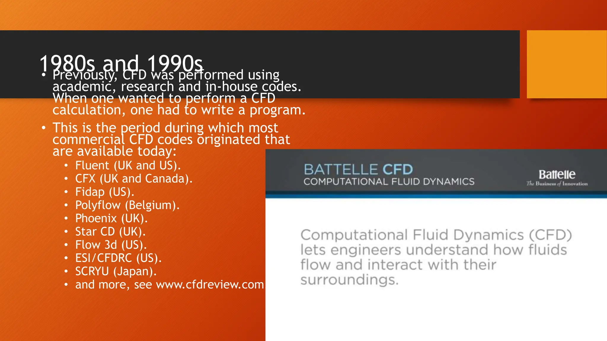 1980s and 1990s
• Previously, CFD was performed using
academic, research and in-house codes.
When one wanted to perform a CFD
calculation, one had to write a program.
• This is the period during which most
commercial CFD codes originated that
are available today:
• Fluent (UK and US).
• CFX (UK and Canada).
• Fidap (US).
• Polyflow (Belgium).
• Phoenix (UK).
• Star CD (UK).
• Flow 3d (US).
• ESI/CFDRC (US).
• SCRYU (Japan).
• and more, see www.cfdreview.com.
 
