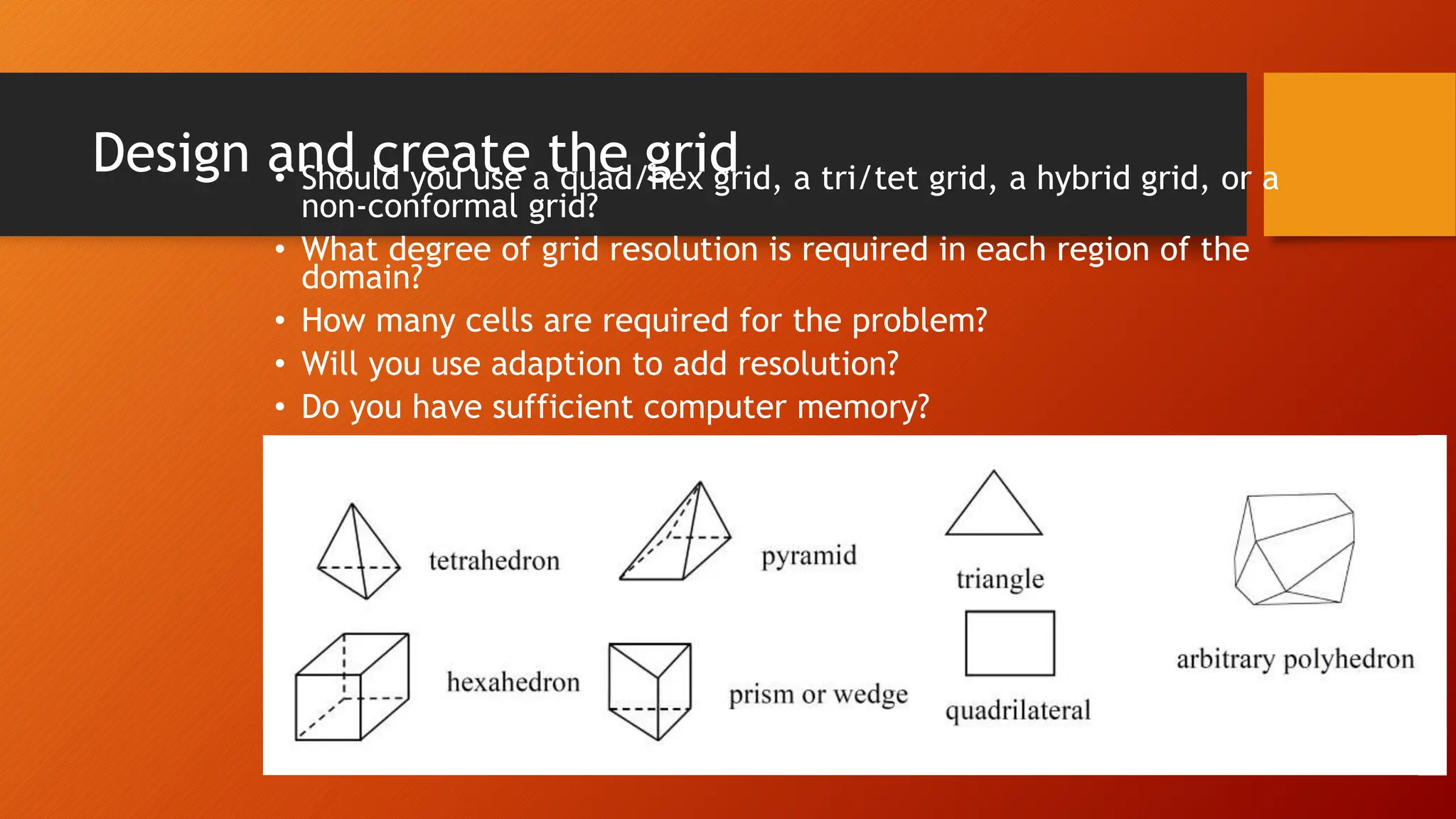 Design and create the grid
• Should you use a quad/hex grid, a tri/tet grid, a hybrid grid, or a
non-conformal grid?
• What degree of grid resolution is required in each region of the
domain?
• How many cells are required for the problem?
• Will you use adaption to add resolution?
• Do you have sufficient computer memory?
 
