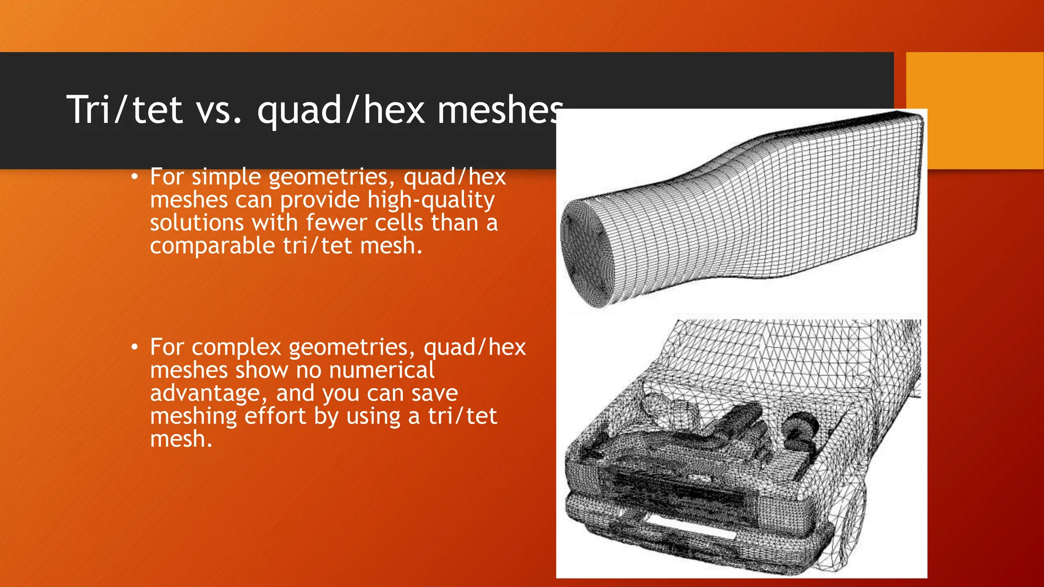 Tri/tet vs. quad/hex meshes
• For simple geometries, quad/hex
meshes can provide high-quality
solutions with fewer cells than a
comparable tri/tet mesh.
• For complex geometries, quad/hex
meshes show no numerical
advantage, and you can save
meshing effort by using a tri/tet
mesh.
 