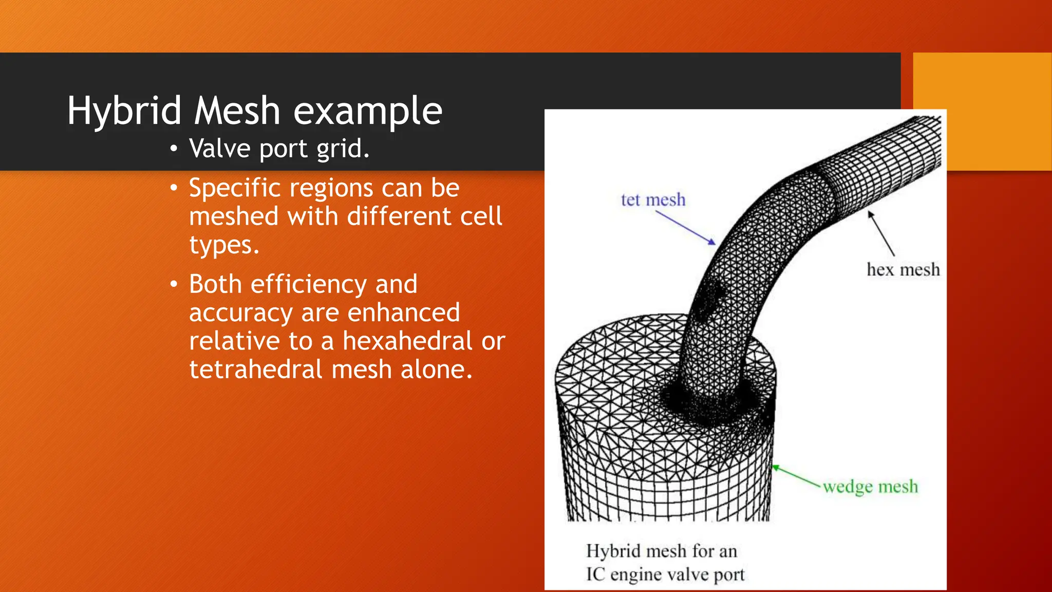 Hybrid Mesh example
• Valve port grid.
• Specific regions can be
meshed with different cell
types.
• Both efficiency and
accuracy are enhanced
relative to a hexahedral or
tetrahedral mesh alone.
 