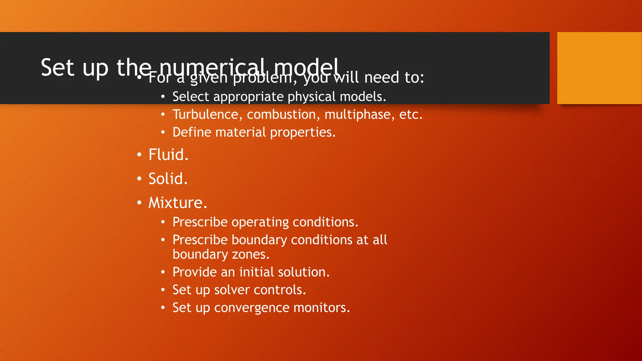 Set up the numerical model
• For a given problem, you will need to:
• Select appropriate physical models.
• Turbulence, combustion, multiphase, etc.
• Define material properties.
• Fluid.
• Solid.
• Mixture.
• Prescribe operating conditions.
• Prescribe boundary conditions at all
boundary zones.
• Provide an initial solution.
• Set up solver controls.
• Set up convergence monitors.
 