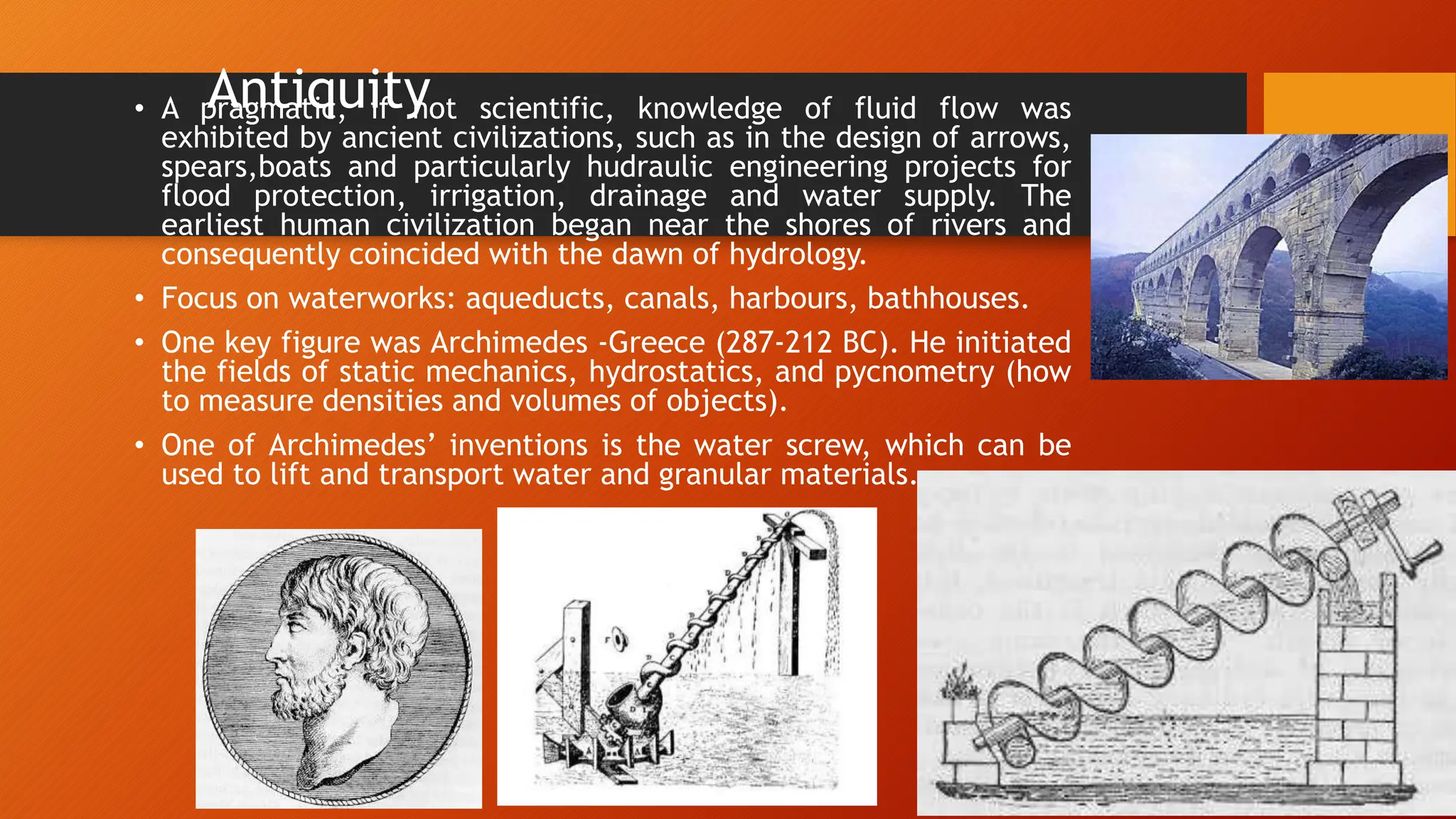 Antiquity
• A pragmatic, if not scientific, knowledge of fluid flow was
exhibited by ancient civilizations, such as in the design of arrows,
spears,boats and particularly hudraulic engineering projects for
flood protection, irrigation, drainage and water supply. The
earliest human civilization began near the shores of rivers and
consequently coincided with the dawn of hydrology.
• Focus on waterworks: aqueducts, canals, harbours, bathhouses.
• One key figure was Archimedes -Greece (287-212 BC). He initiated
the fields of static mechanics, hydrostatics, and pycnometry (how
to measure densities and volumes of objects).
• One of Archimedes’ inventions is the water screw, which can be
used to lift and transport water and granular materials.
 