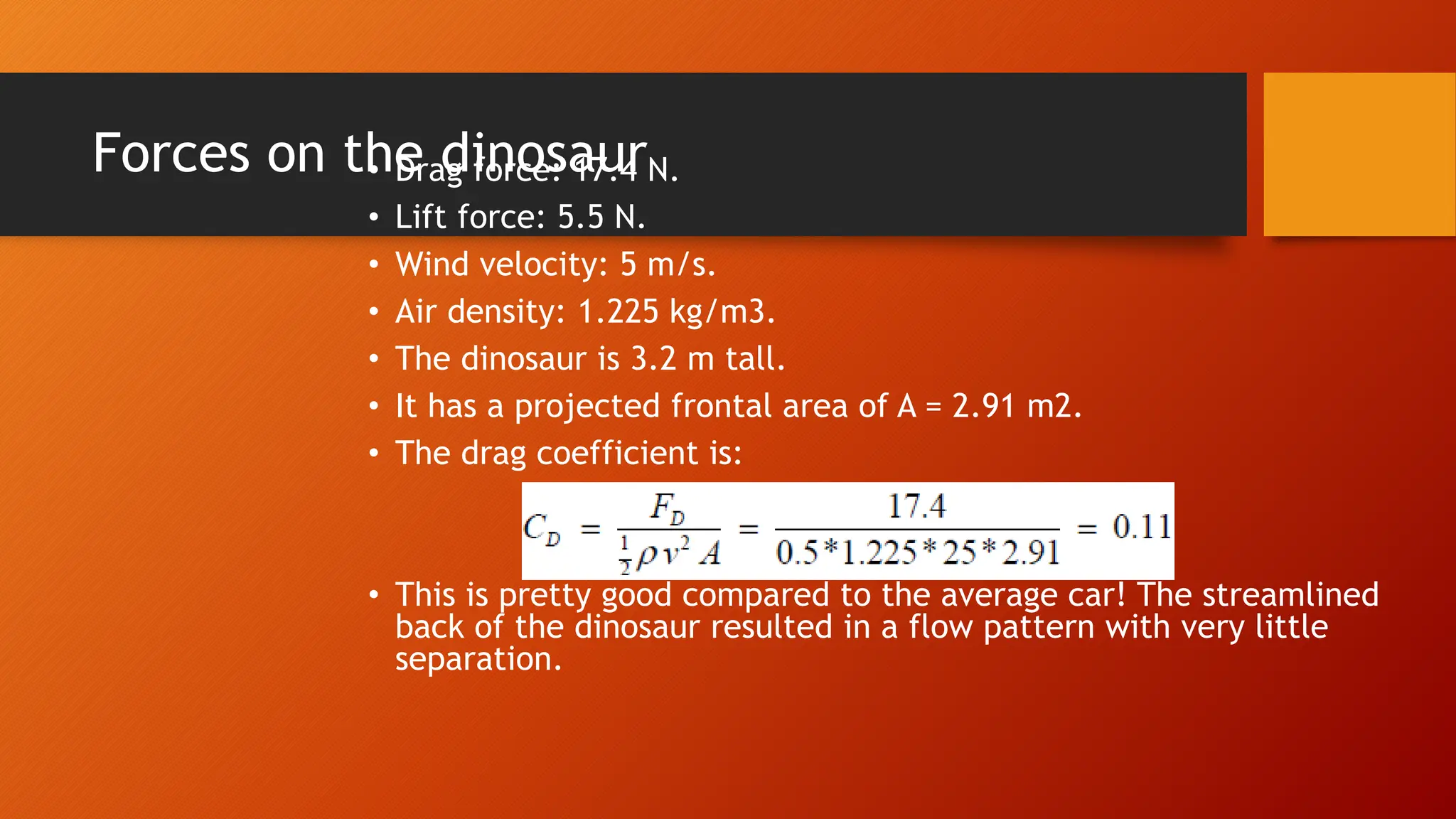 Forces on the dinosaur
• Drag force: 17.4 N.
• Lift force: 5.5 N.
• Wind velocity: 5 m/s.
• Air density: 1.225 kg/m3.
• The dinosaur is 3.2 m tall.
• It has a projected frontal area of A = 2.91 m2.
• The drag coefficient is:
• This is pretty good compared to the average car! The streamlined
back of the dinosaur resulted in a flow pattern with very little
separation.
 
