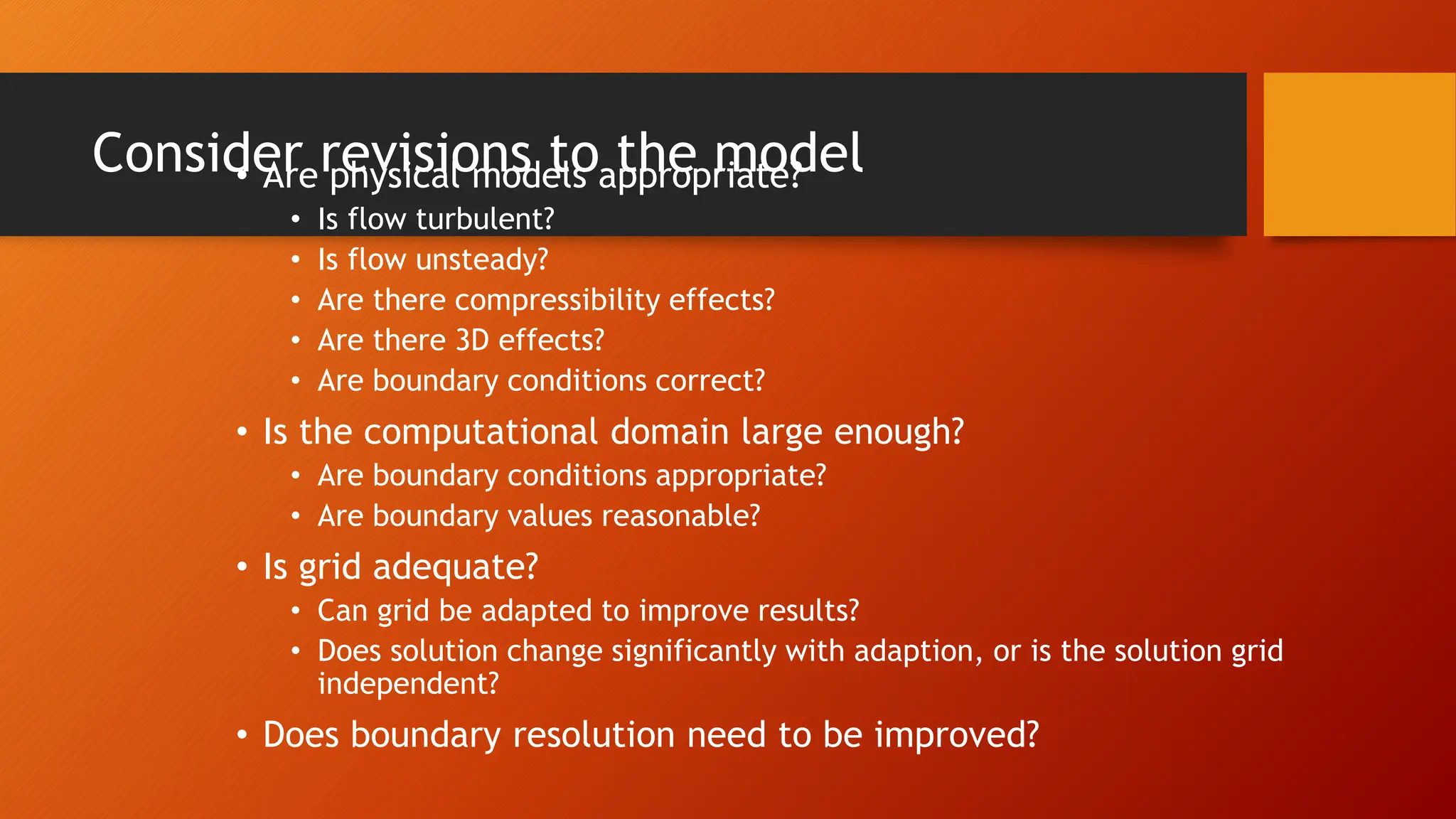 Consider revisions to the model
• Are physical models appropriate?
• Is flow turbulent?
• Is flow unsteady?
• Are there compressibility effects?
• Are there 3D effects?
• Are boundary conditions correct?
• Is the computational domain large enough?
• Are boundary conditions appropriate?
• Are boundary values reasonable?
• Is grid adequate?
• Can grid be adapted to improve results?
• Does solution change significantly with adaption, or is the solution grid
independent?
• Does boundary resolution need to be improved?
 