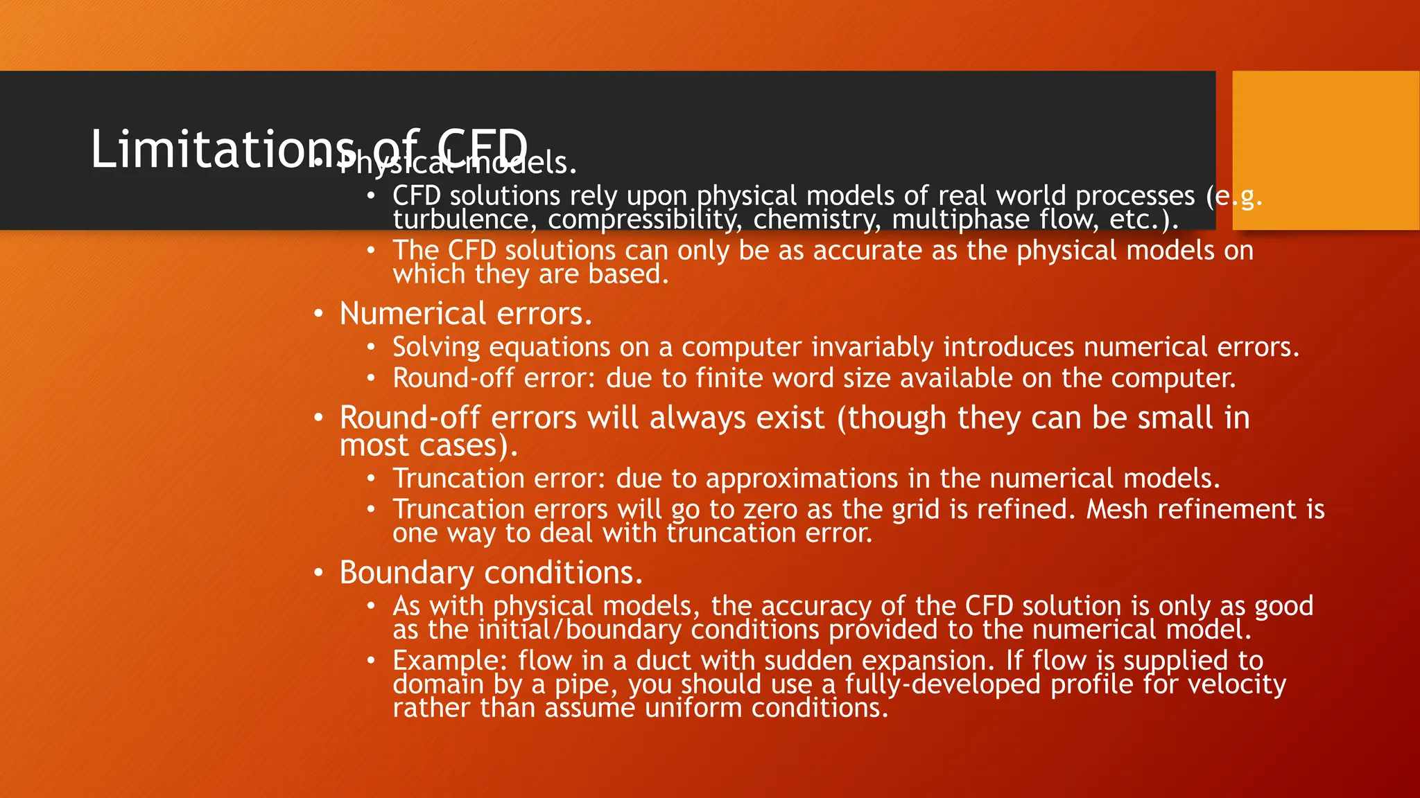 Limitations of CFD
• Physical models.
• CFD solutions rely upon physical models of real world processes (e.g.
turbulence, compressibility, chemistry, multiphase flow, etc.).
• The CFD solutions can only be as accurate as the physical models on
which they are based.
• Numerical errors.
• Solving equations on a computer invariably introduces numerical errors.
• Round-off error: due to finite word size available on the computer.
• Round-off errors will always exist (though they can be small in
most cases).
• Truncation error: due to approximations in the numerical models.
• Truncation errors will go to zero as the grid is refined. Mesh refinement is
one way to deal with truncation error.
• Boundary conditions.
• As with physical models, the accuracy of the CFD solution is only as good
as the initial/boundary conditions provided to the numerical model.
• Example: flow in a duct with sudden expansion. If flow is supplied to
domain by a pipe, you should use a fully-developed profile for velocity
rather than assume uniform conditions.
 