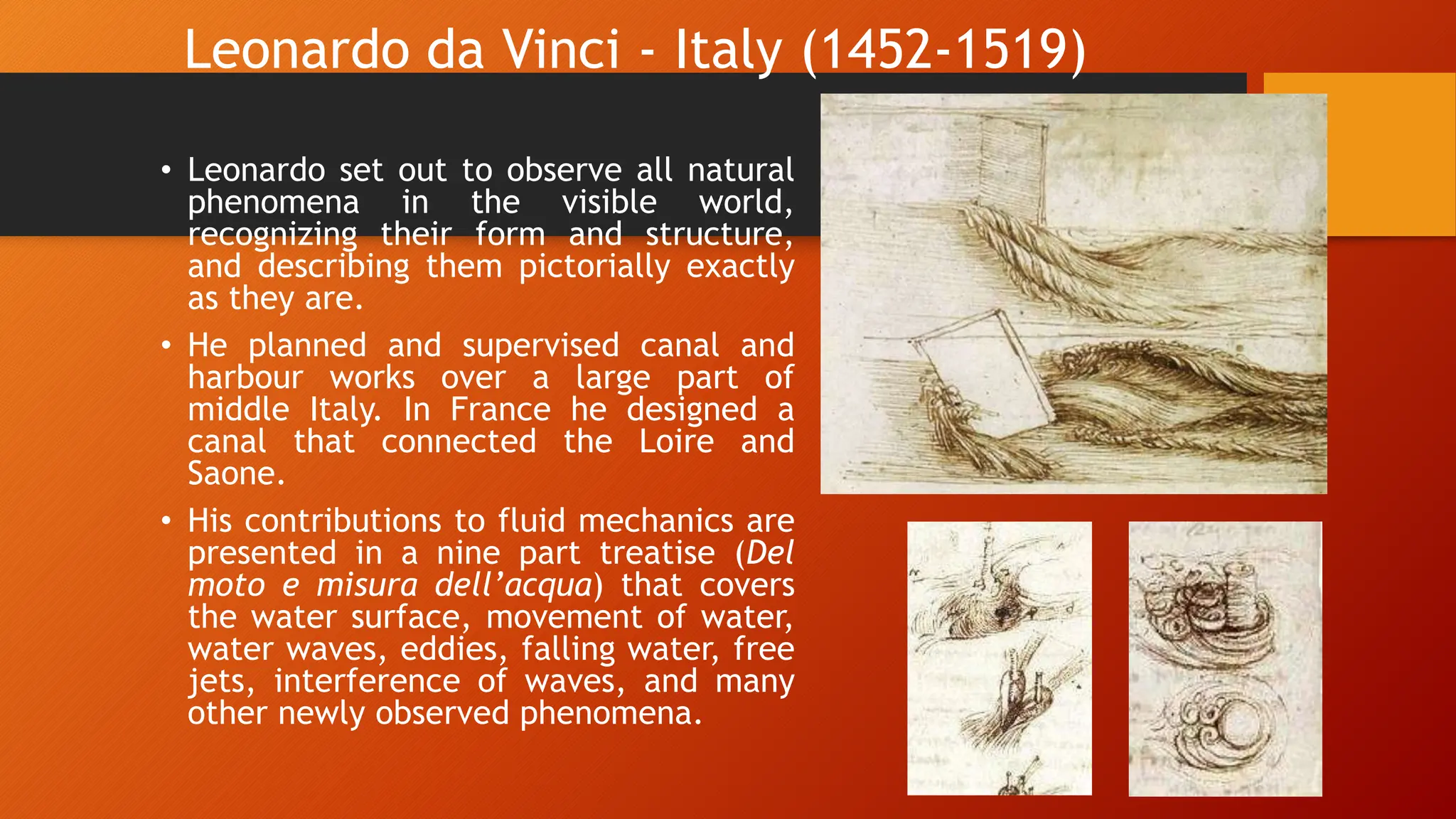Leonardo da Vinci - Italy (1452-1519)
• Leonardo set out to observe all natural
phenomena in the visible world,
recognizing their form and structure,
and describing them pictorially exactly
as they are.
• He planned and supervised canal and
harbour works over a large part of
middle Italy. In France he designed a
canal that connected the Loire and
Saone.
• His contributions to fluid mechanics are
presented in a nine part treatise (Del
moto e misura dell’acqua) that covers
the water surface, movement of water,
water waves, eddies, falling water, free
jets, interference of waves, and many
other newly observed phenomena.
 