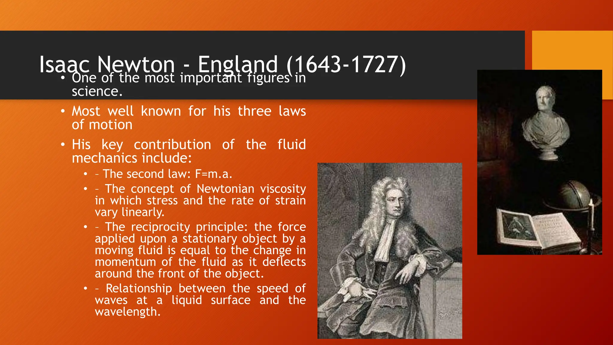 Isaac Newton - England (1643-1727)
• One of the most important figures in
science.
• Most well known for his three laws
of motion
• His key contribution of the fluid
mechanics include:
• – The second law: F=m.a.
• – The concept of Newtonian viscosity
in which stress and the rate of strain
vary linearly.
• – The reciprocity principle: the force
applied upon a stationary object by a
moving fluid is equal to the change in
momentum of the fluid as it deflects
around the front of the object.
• – Relationship between the speed of
waves at a liquid surface and the
wavelength.
 