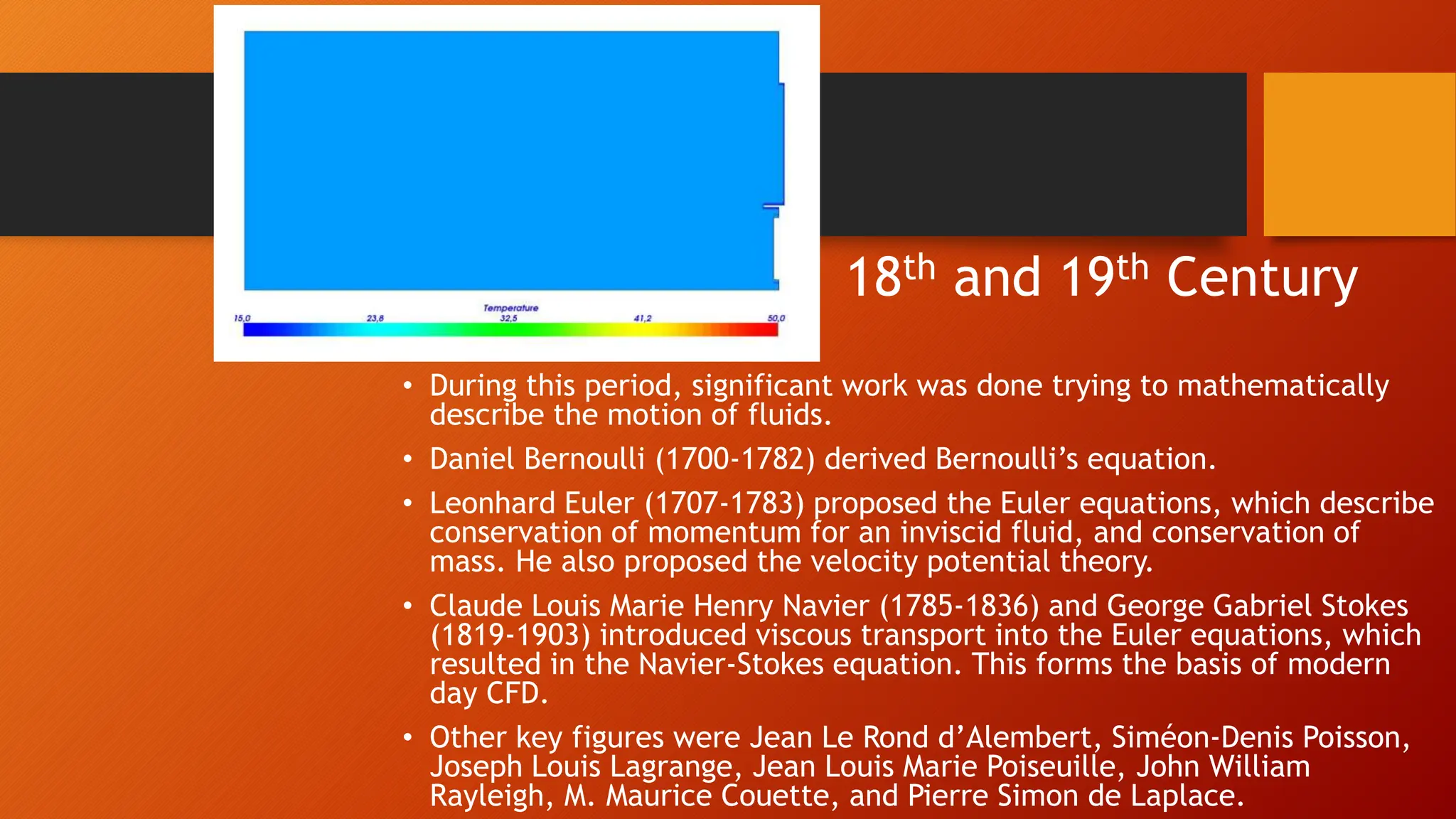 18th and 19th Century
• During this period, significant work was done trying to mathematically
describe the motion of fluids.
• Daniel Bernoulli (1700-1782) derived Bernoulli’s equation.
• Leonhard Euler (1707-1783) proposed the Euler equations, which describe
conservation of momentum for an inviscid fluid, and conservation of
mass. He also proposed the velocity potential theory.
• Claude Louis Marie Henry Navier (1785-1836) and George Gabriel Stokes
(1819-1903) introduced viscous transport into the Euler equations, which
resulted in the Navier-Stokes equation. This forms the basis of modern
day CFD.
• Other key figures were Jean Le Rond d’Alembert, Siméon-Denis Poisson,
Joseph Louis Lagrange, Jean Louis Marie Poiseuille, John William
Rayleigh, M. Maurice Couette, and Pierre Simon de Laplace.
 