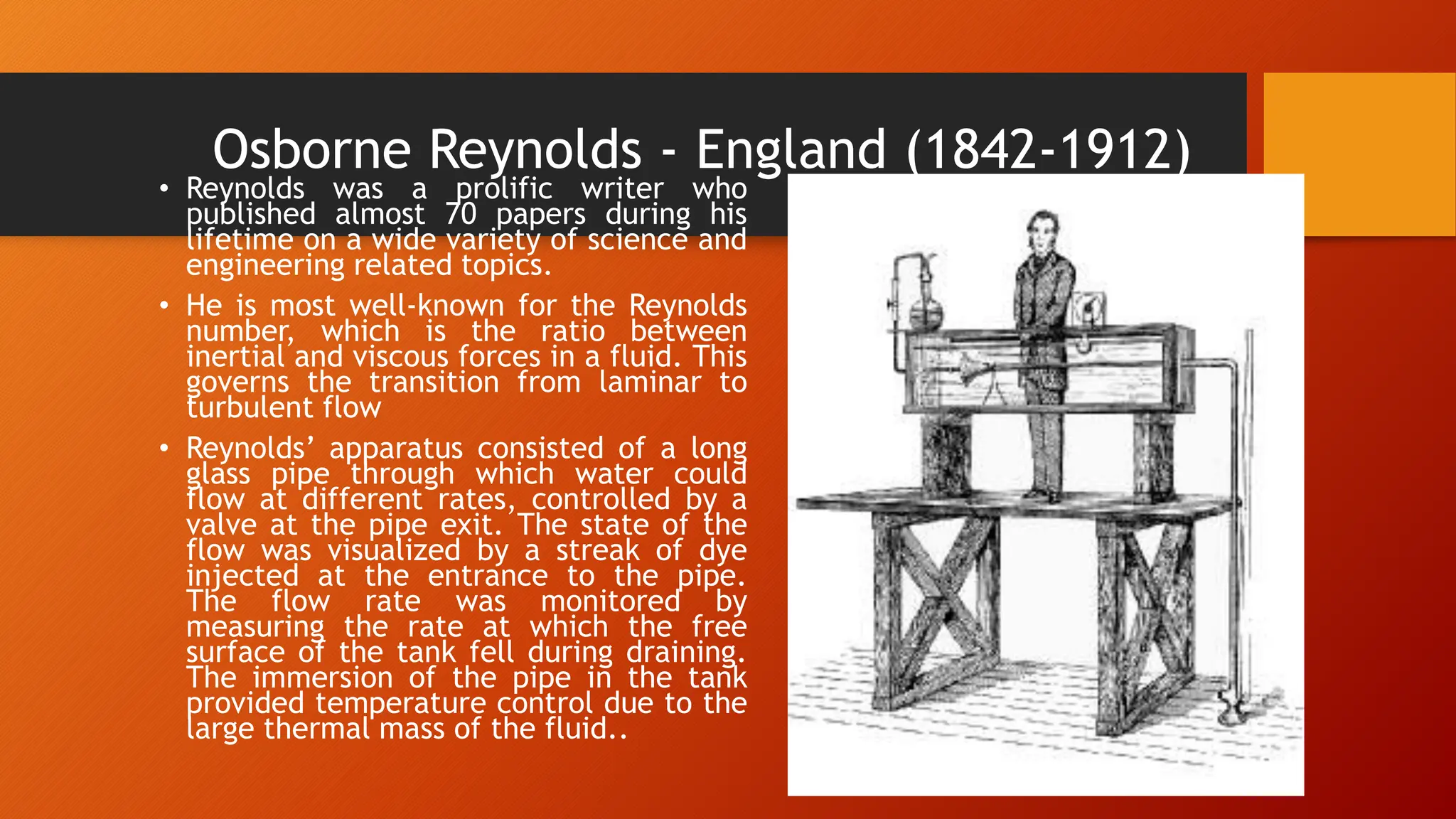 Osborne Reynolds - England (1842-1912)
• Reynolds was a prolific writer who
published almost 70 papers during his
lifetime on a wide variety of science and
engineering related topics.
• He is most well-known for the Reynolds
number, which is the ratio between
inertial and viscous forces in a fluid. This
governs the transition from laminar to
turbulent flow
• Reynolds’ apparatus consisted of a long
glass pipe through which water could
flow at different rates, controlled by a
valve at the pipe exit. The state of the
flow was visualized by a streak of dye
injected at the entrance to the pipe.
The flow rate was monitored by
measuring the rate at which the free
surface of the tank fell during draining.
The immersion of the pipe in the tank
provided temperature control due to the
large thermal mass of the fluid..
 