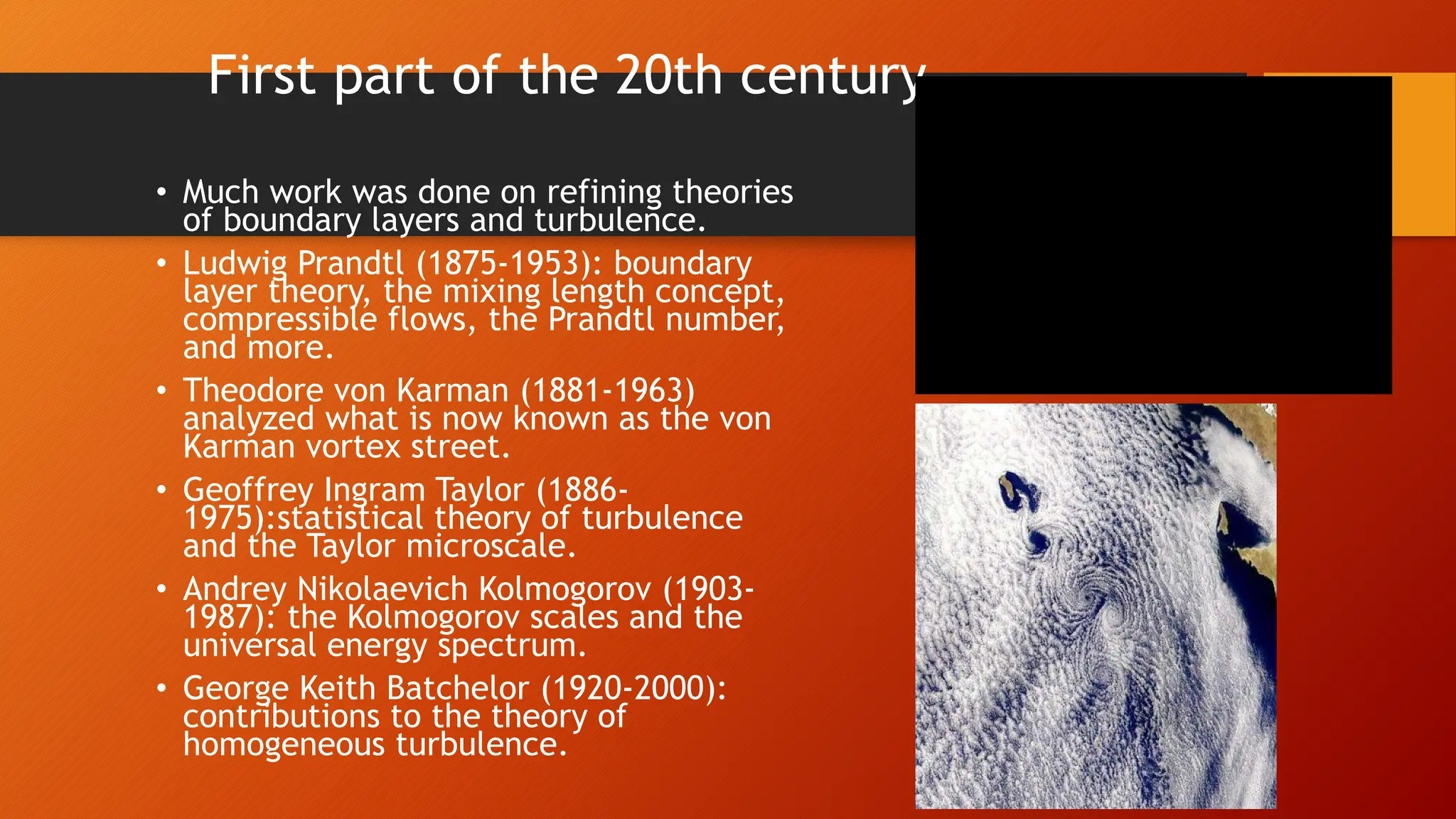 First part of the 20th century
• Much work was done on refining theories
of boundary layers and turbulence.
• Ludwig Prandtl (1875-1953): boundary
layer theory, the mixing length concept,
compressible flows, the Prandtl number,
and more.
• Theodore von Karman (1881-1963)
analyzed what is now known as the von
Karman vortex street.
• Geoffrey Ingram Taylor (1886-
1975):statistical theory of turbulence
and the Taylor microscale.
• Andrey Nikolaevich Kolmogorov (1903-
1987): the Kolmogorov scales and the
universal energy spectrum.
• George Keith Batchelor (1920-2000):
contributions to the theory of
homogeneous turbulence.
 