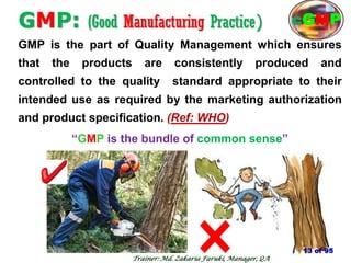 GMP: (Good Manufacturing Practice)
GMP is the part of Quality Management which ensures
that the products are consistently produced and
controlled to the quality standard appropriate to their
intended use as required by the marketing authorization
and product specification. (Ref: WHO)
―GMP is the bundle of common sense‖
13
13 of 95
cGMP
Trainer: Md. Zakaria Faruki, Manager, QA
 