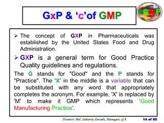 GxP & ‗c‘of GMP
 The concept of GXP in Pharmaceuticals was
established by the United States Food and Drug
Administration.
 GXP is a general term for Good Practice
Quality guidelines and regulations.
The G stands for "Good" and the P stands for
"Practice". The 'X' in the middle is a variable that can
be substituted with any word that appropriately
completes the acronym. For example, 'X' is replaced by
'M' to make it GMP which represents ‗Good
Manufacturing Practice‘.
14 of 95
cGMP
Trainer: Md. Zakaria Faruki, Manager, QA
 