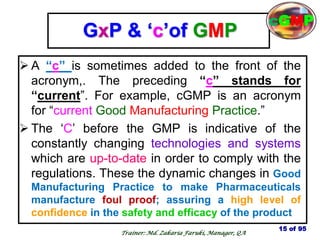 GxP & ‗c‘of GMP
 A ―c‖ is sometimes added to the front of the
acronym,. The preceding ―c‖ stands for
―current‖. For example, cGMP is an acronym
for ―current Good Manufacturing Practice.‖
 The ‗C‘ before the GMP is indicative of the
constantly changing technologies and systems
which are up-to-date in order to comply with the
regulations. These the dynamic changes in Good
Manufacturing Practice to make Pharmaceuticals
manufacture foul proof; assuring a high level of
confidence in the safety and efficacy of the product
15 of 95
cGMP
Trainer: Md. Zakaria Faruki, Manager, QA
 