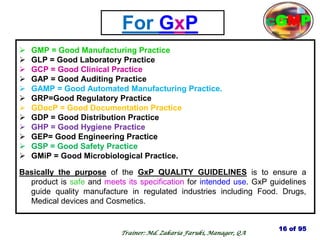 For GxP
 GMP = Good Manufacturing Practice
 GLP = Good Laboratory Practice
 GCP = Good Clinical Practice
 GAP = Good Auditing Practice
 GAMP = Good Automated Manufacturing Practice.
 GRP=Good Regulatory Practice
 GDocP = Good Documentation Practice
 GDP = Good Distribution Practice
 GHP = Good Hygiene Practice
 GEP= Good Engineering Practice
 GSP = Good Safety Practice
 GMiP = Good Microbiological Practice.
Basically the purpose of the GxP QUALITY GUIDELINES is to ensure a
product is safe and meets its specification for intended use. GxP guidelines
guide quality manufacture in regulated industries including Food. Drugs,
Medical devices and Cosmetics.
16 of 95
cGMP
Trainer: Md. Zakaria Faruki, Manager, QA
 