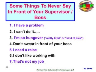 20
1. I have a problem
2. I can‘t do it…..
3. I‘m so hungover (―really tired‖ or ―kind of sick‖)
4.Don‘t swear in front of your boss
5.I need a raise
6.I don‘t like working with
7.That‘s not my job
Some Things To Never Say
In Front of Your Supervisor /
Boss
20 of 95
cGMP
Trainer: Md. Zakaria Faruki, Manager, QA
 