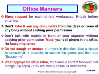  Show respect for each others workspace. Knock before
entering
 Don‘t take & see any documents from the desk or room of
any body without seeking prior permission
 Don‘t talk with mobile in front of your superior without
seeking prior permission ‗Mute‘ your cell phone in the office.
No fancy ring tones
 Do not cough or sneeze in anyone's direction. Use a tissue/
handkerchief, if possible, to contain the germs and then say
"Excuse me"
 Wear appropriate office attire, for example correct footwear, not
thongs (flip flops) - they are strictly casual or beachwear.
Office Manners
21 of 95
cGMP
Trainer: Md. Zakaria Faruki, Manager, QA
 