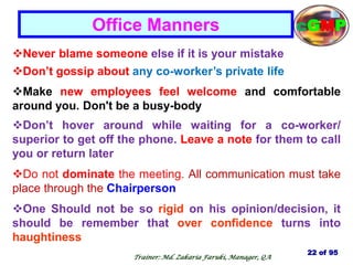 Never blame someone else if it is your mistake
Don‘t gossip about any co-worker‘s private life
Make new employees feel welcome and comfortable
around you. Don't be a busy-body
Don‘t hover around while waiting for a co-worker/
superior to get off the phone. Leave a note for them to call
you or return later
Do not dominate the meeting. All communication must take
place through the Chairperson
One Should not be so rigid on his opinion/decision, it
should be remember that over confidence turns into
haughtiness
Office Manners
22 of 95
cGMP
Trainer: Md. Zakaria Faruki, Manager, QA
 