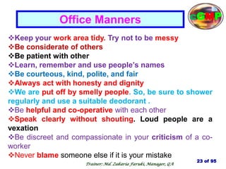 Keep your work area tidy. Try not to be messy
Be considerate of others
Be patient with other
Learn, remember and use people‘s names
Be courteous, kind, polite, and fair
Always act with honesty and dignity
We are put off by smelly people. So, be sure to shower
regularly and use a suitable deodorant .
Be helpful and co-operative with each other
Speak clearly without shouting. Loud people are a
vexation
Be discreet and compassionate in your criticism of a co-
worker
Never blame someone else if it is your mistake
Office Manners
23 of 95
cGMP
Trainer: Md. Zakaria Faruki, Manager, QA
 