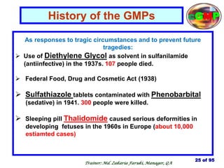 As responses to tragic circumstances and to prevent future
tragedies:
 Use of Diethylene Glycol as solvent in sulfanilamide
(antiinfective) in the 1937s. 107 people died.
 Federal Food, Drug and Cosmetic Act (1938)
 Sulfathiazole tablets contaminated with Phenobarbital
(sedative) in 1941. 300 people were killed.
 Sleeping pill Thalidomide caused serious deformities in
developing fetuses in the 1960s in Europe (about 10,000
estiamted cases)
History of the GMPs
25 of 95
cGMP
Trainer: Md. Zakaria Faruki, Manager, QA
 