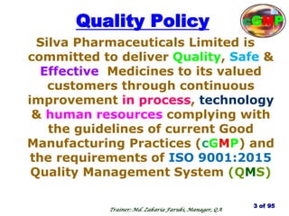 Quality Policy
Silva Pharmaceuticals Limited is
committed to deliver Quality, Safe &
Effective Medicines to its valued
customers through continuous
improvement in process, technology
& human resources complying with
the guidelines of current Good
Manufacturing Practices (cGMP) and
the requirements of ISO 9001:2015
Quality Management System (QMS)
3 of 95
cGMP
Trainer: Md. Zakaria Faruki, Manager, QA
 