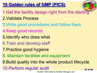 10 Golden rules of GMP (PICS)
1.Get the facility design right from the starting
2.Validate Process
3.Write good procedures and follow them
4.Keep good records
5.Identify who does what
6.Train and develop staff
7.Practice good hygiene
8. Maintain facilities and equipment
9.Build quality into the whole product lifecycle
10.Perform regular audit 31 of 95
Trainer: Md. Zakaria Faruki, Manager, QA
cGMP
 