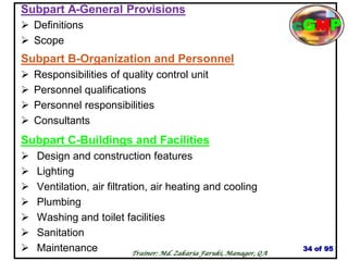 Subpart A-General Provisions
 Definitions
 Scope
Subpart B-Organization and Personnel
 Responsibilities of quality control unit
 Personnel qualifications
 Personnel responsibilities
 Consultants
Subpart C-Buildings and Facilities
 Design and construction features
 Lighting
 Ventilation, air filtration, air heating and cooling
 Plumbing
 Washing and toilet facilities
 Sanitation
 Maintenance 34 of 95
Trainer: Md. Zakaria Faruki, Manager, QA
cGMP
 