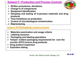 • Subpart F- Production and Process Controls
 Written procedures; deviations
 Charge-in of components
 Equipment identification
 Sampling and testing of in-process materials and drug
products
 Time limitations on production
 Control of microbiological contamination
 Reprocessing
Subpart G-Packaging Labeling Control
 Materials examination and usage criteria
 Labeling issuance
 Packaging and labeling operations
 Tamper- evident packaging requirements for over the
counter (OTC) human drug products
 Drug product inspection
 Expiration dating
36 of 95
Trainer: Md. Zakaria Faruki, Manager, QA
cGMP
 