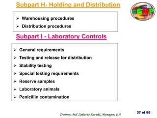 Subpart H- Holding and Distribution
 Warehousing procedures
 Distribution procedures
Subpart I - Laboratory Controls
 General requirements
 Testing and release for distribution
 Stability testing
 Special testing requirements
 Reserve samples
 Laboratory animals
 Penicillin contamination
37 of 95
Trainer: Md. Zakaria Faruki, Manager, QA
cGMP
 