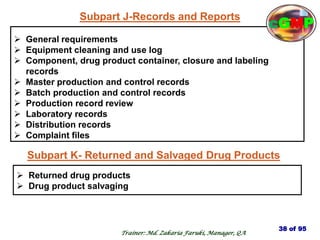 Subpart J-Records and Reports
 General requirements
 Equipment cleaning and use log
 Component, drug product container, closure and labeling
records
 Master production and control records
 Batch production and control records
 Production record review
 Laboratory records
 Distribution records
 Complaint files
Subpart K- Returned and Salvaged Drug Products
 Returned drug products
 Drug product salvaging
38 of 95
Trainer: Md. Zakaria Faruki, Manager, QA
cGMP
 