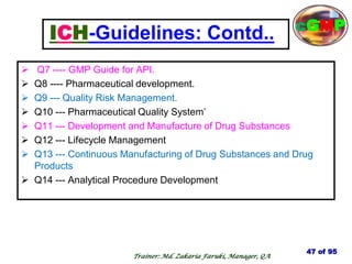 ICH-Guidelines: Contd..
 Q7 ---- GMP Guide for API.
 Q8 ---- Pharmaceutical development.
 Q9 --- Quality Risk Management.
 Q10 --- Pharmaceutical Quality System‘
 Q11 --- Development and Manufacture of Drug Substances
 Q12 --- Lifecycle Management
 Q13 --- Continuous Manufacturing of Drug Substances and Drug
Products
 Q14 --- Analytical Procedure Development
47 of 95
Trainer: Md. Zakaria Faruki, Manager, QA
cGMP
 